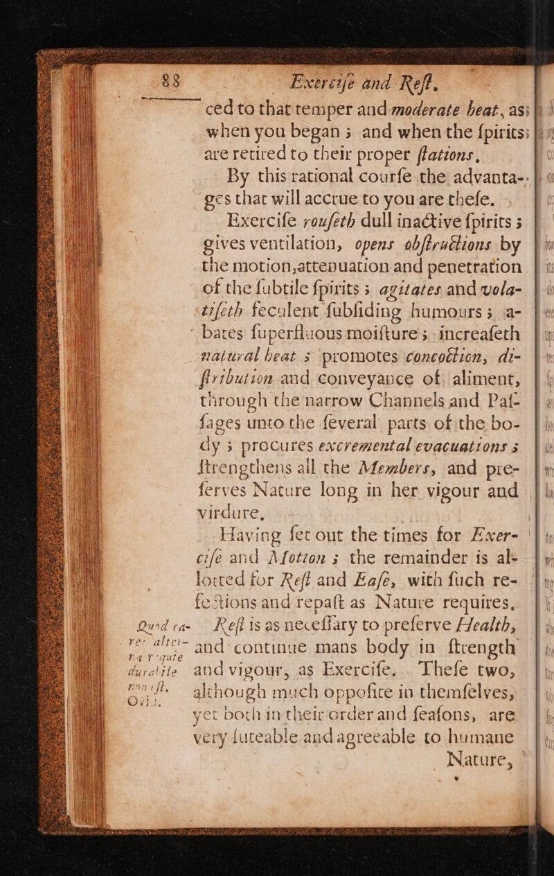 SPOOR eee hee = Be. x, oe ca f &gt; re x ts ey me 2 Ni BS RES, oe Pa Aa a SaeKgas Exereye and Reft, ced to that temper and moderate heat, asi when you began 5 and when the {pirits: are retired to their proper ffations , By this rational courfe the advanta-; ges that will accrue to you are thefe. Exercife reufeth dull inactive {pirits gives ventilation, opens obftruétions by the motion,attepuation and penetration of the fubtile fpirits ; agitates and vola- tifeth feculent fubfiding humours 3 a- bates {uperfluous moifture 5 increafeth _ natural beat ; promotes concotiion, di- firtbution and conveyance of, aliment, through the narrow Channels and Pat- {ages unto the feveral parts of the bo- dy 3 procures excvemental evacuations 5 {trengthens all the Members, and pre- ferves Nature long in her vigour and virdure, | Having fet out the times for Exer- cife and Afoteon s the remainder is al- locted for Refi and Ea/e, with fuch re- ‘ecHons and repaft as Nature requires, Qurdcae Refi is as neceffary to preferve Health, re: al and continue mans body in ftrength duratile and vigour, as Exercife... Thefe two, ane - although much oppofite in themfelves, ~~ yet both intheir order and feafons, are very fureable and agreeable to humane Nature,