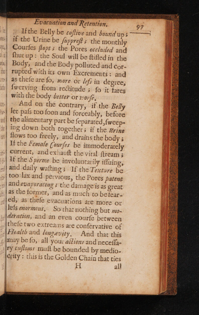 if the Urine be Jupprefts the monthly Courles flop s the Pores occluded and fhuc up: the Soul will be ftifled in the Body, and the Body polluted and cor- rupted with its own Excrements : and as thefe are fo, more or lefs in degree, {werving from re@itude ; fo it fares with the body Jester or moy/e, | And on the contrary, if the Belly «| Tet pafs too foon and forceably, before al} the alimentary part be feparated ,fweep- ‘| ing down both togethers if the Urine «| flows too freely, and drains the bo | If the Female Courfes be 4] Current, andexhauft th | If the S perme be involuntarily iffuing, rl] aud daily wafting; If the Texture be | t00'lax and pervious, the Pores patent and evaporating s the damage's as great | tas the former, and as much to be tear. ajeds: as‘thefe dy : immoderately e vital ftream 3 3 t 7 evacuations aré more or ilefs enormous, So that nothin @ but ~o- \p|@eration, and an even courfe between {thefe two extreams are confervative of Health and longevity, And that this may be fo, all your aétions and necefia- ry cufioms mult be bounded by medio- lerity : this is the Golden Chain that ties H all ( a \ ee | ki } alt | | q 97 |