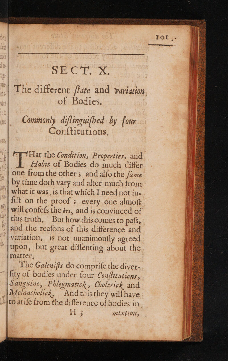 | the different /tate and variation of Bodies. Commonly diftinguifhed by four Conf{titutions, “it [Hat the Condition, Properties, and “| Habit of Bodies do much differ | one from the other; and alfo the fame | by time doth vary and alter much trom ~’| what it was, is that which I need not in- ‘| fii on the proof ; every one almoft | will confefs the és, and is convinced of ch thistrath, Burhow chis comes to pafs, Jand the reafons of this difference and “| variation, is not ubanimoufly agreed “|upon, but great diffenting about the | matter, | . Lhe Galenifts do comprife the diver- ifity of bodies under four C onftetutions, | Sanguine, Phlegmatick , Cholerich and AL elancholick, And this they will have i\to arife from the difference of bodies in aa mixtlon; e | i | !