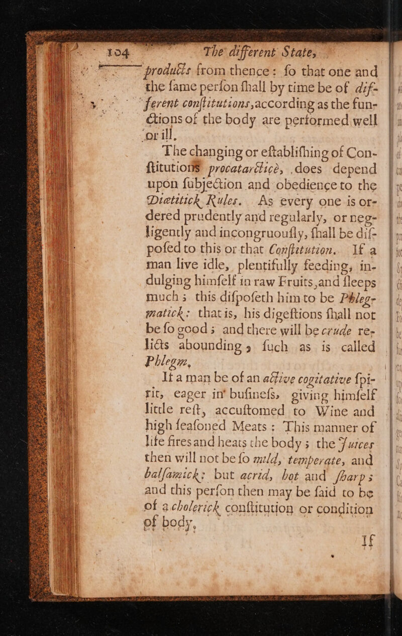 produtis from thence: fo that one and the fame perion fhall by time be of dsf- ctions of the body are performed well The changing or eftablifhing of Con- {titution$ procatarétice, .does depend upon fubjection and obedience to the Dretitick Rules. As every one is or- dered prudently and regularly, or neg- ligently and incongruoutly, fhall be dif- pofedto this or that Conffetution.. If a man live idle, plentifully feeding, in- dulging himfelf in raw Fruits and fleeps much this difpofeth him to be Phleg- matick: thatis, his digeftions fhall nor be fo cood; and there will be crude re- g Dt licts abounding 5 fuch as is called Phlegu, It a man be of an aéfive copetative {pi- rit, eager in bufinefs, giving himfelf litle reft, accuftomed to Wine and high feafoned Meats; This manner of life firesand heats the bodys the Fusces then will not be fo mld, temperate, and balfamick: but acrid, bot and foarps aud this perfon then may be {aid to be of acholerickh conftitution or condition ef body, If