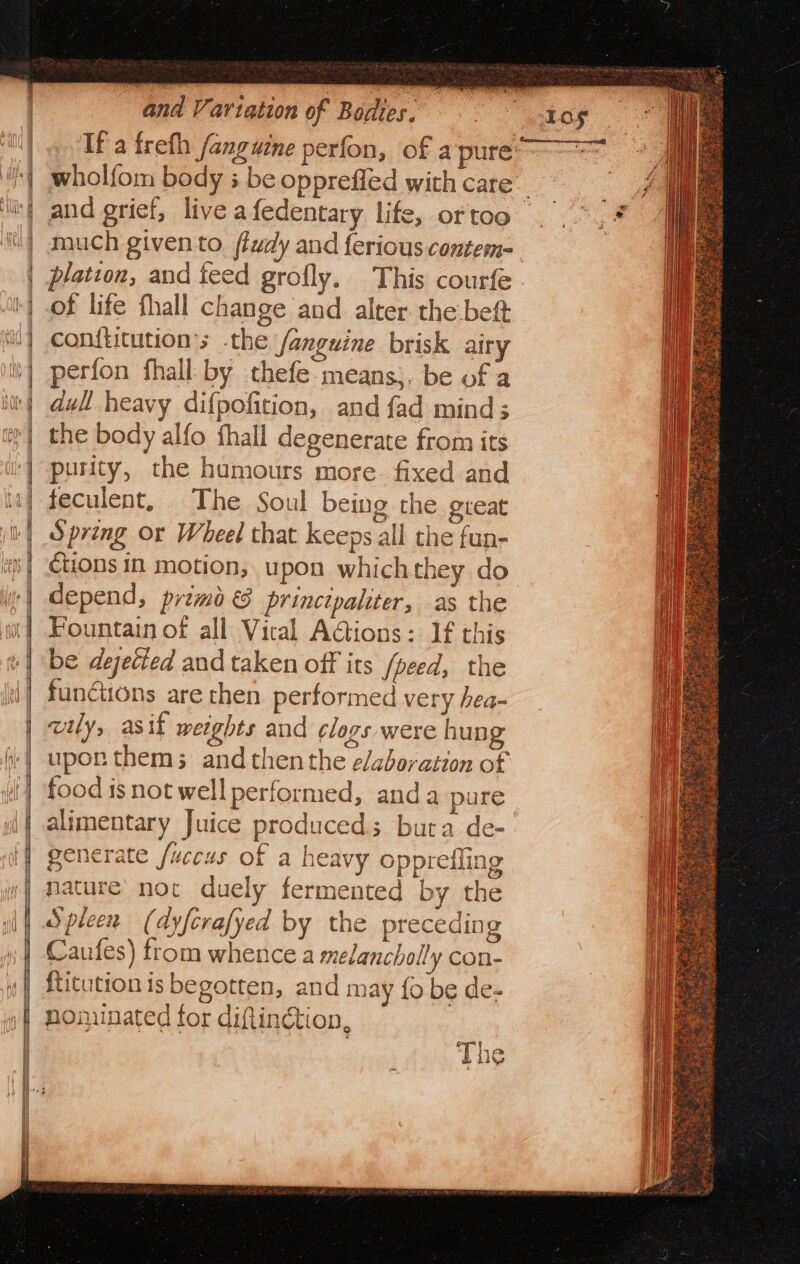 and grief, live afedentary life, or too plation, and feed grofly. This courfe of life fhall change and alter. the beft con{titution’s the /anguine brisk airy perfon fhall by thefe-means;. be of a dull heavy difpofition, and fad mind; the body alfo fhall degenerate from its purity, the humours more. fixed and feculent, The Soul being the great Spring or Wheel that keeps all the fun- ctions in motion, upon whichthey do depend, primo &amp; princtpaliter, as the Fountain of all Vical AGions: If this be dejected and taken off its fpeed, the functions are then performed very hea- wily, asif weights and clogs were hung upor thems; andthenthe elaboration of food isnot well performed, anda pure alimentary Juice produced; bura de- generate fuccus of a heavy opprefling nature’ noc duely fermented by the ‘es