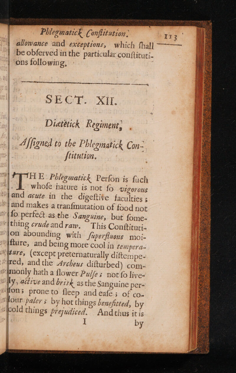 Phlevimatich Conftitution, =e | allowance and exceptions, which fhal] ~~~ i be obferved inthe particular con{tituti- | ons following, My i SE OT. Xd. Diatetich Regiment, ] Affigned to the Phlegmatick Con- | [titution, ty HE Phlegmatich Perfon is fach iy whofe nature is not fo Vigorous ‘O|and acute in the digeftive faculties ; !and makes a tranfmutation of food not fo perfed asthe S anguine, but fome- vi'fthing crudeand raw. This Conttituti- wfon abounding with fuperfluous moi- /0}fture, and being more cool in temper te Mitere, (except preternaturally diftempe- Med, andthe Archeus difturbed) com- wimonly hath a flower Pulfes not fo live- wiay, active and brisk asthe Sanguine per- wfons prone to fleep and eafé; of co- tour paler s by hot things benefitted, by i old things prejudiced. And thus itis