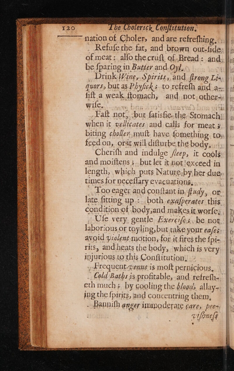 pe Lboverick Conjittution, nation of Choler, and are refrefhing. _ Refufe the fat, and brown out-fide: |} 4 of meat :. alfo the cruft, of Bread: and: |}, be {paring in Butter and.Oyh _ Drink Wine,.Spirits, and flrong Lis quors, but as Phyfick s- to refreth and a-..|) ») fift a weak ftomach, and not; other-\ } iy wife. « bag 10 ant uf Fak not,.-but fatisfie.the-Stomachs } » when it vellicates and calls for-meat x, | » biting choller,muft. have fomething. toy | feedon, orat will difturbe the body, f Cherifh and indulge /leep, it cools and moiftens ;.. but let it not!exceed in length, which puts Nature,by her-due, times for neceflary evacuations, _, Loo eager and conftant in fludy, or late fitting up.:.. both. exafperates this condition of .body,and makes it worfe;, / Ufe very gentle Exerciés..be not. laborious or toyling, but rake your ea/es- rits, and heats the body, ‘which is very injurious to this Conftitution, , Frequent-venus is molt pernicious, _ Cold Baths is profitable, and. refrefh-. eth much 3. by cooling the é/oga’, allay. jng the fpirits, and concentring them, - Bannith eager immoderate care, pees iS cifanels .