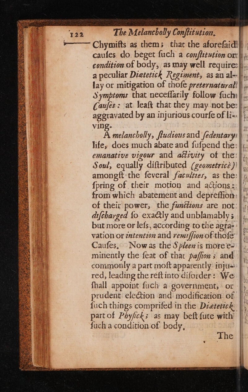 *&gt;——— Chymifts as them; that the aforefaidi} | caufes do beget fuch a conflitution orc}) } condition of body, as may well require:}., a peculiar Dieterich Regiment, as an al--|}, lay or mitigation of thofe preternaturall }\ . Symptoms that neceflarily follow fuck |j,, Caufes: at leaft that they may not be: },. aggravated by an injurious courfe of li-- }}, ving. + A melancholly, fludtousand fedentaryi) life, does much abate and fufpend the: },, emanative vigour and aétivity of the: }), Soul, equally diftributed (geometrice))),,. amongft-the feveral facultzes, as the: {pring of their motion and actions::}), from which abatement and depreffion: |, of their power, the funétions are not: |, diftharged fo exactly and unblamably s |, but more or lefs, according tothe agra-'| vation or zntentzon and remzffion of thofe' | ', Caufes, Nowas the Spleen is more e- |), minently the feat of that paffion s and |, commonly a part moft apparently injus: |) red, leading the reft into diforder: We fhall appoint fuch a government; or prudent eletion and: modification. of fuch things comprifed in the Dretetich partof Poyficks as may beft {ute with’ fuch a condition of body, i SRE A aT ae &lt; ISS Siig ay SS eee ee ce wat hey Led: ee ee se 7 Ee oe rere ree Sak aes oS wes Saat tse operate wes cs Pe SoS,