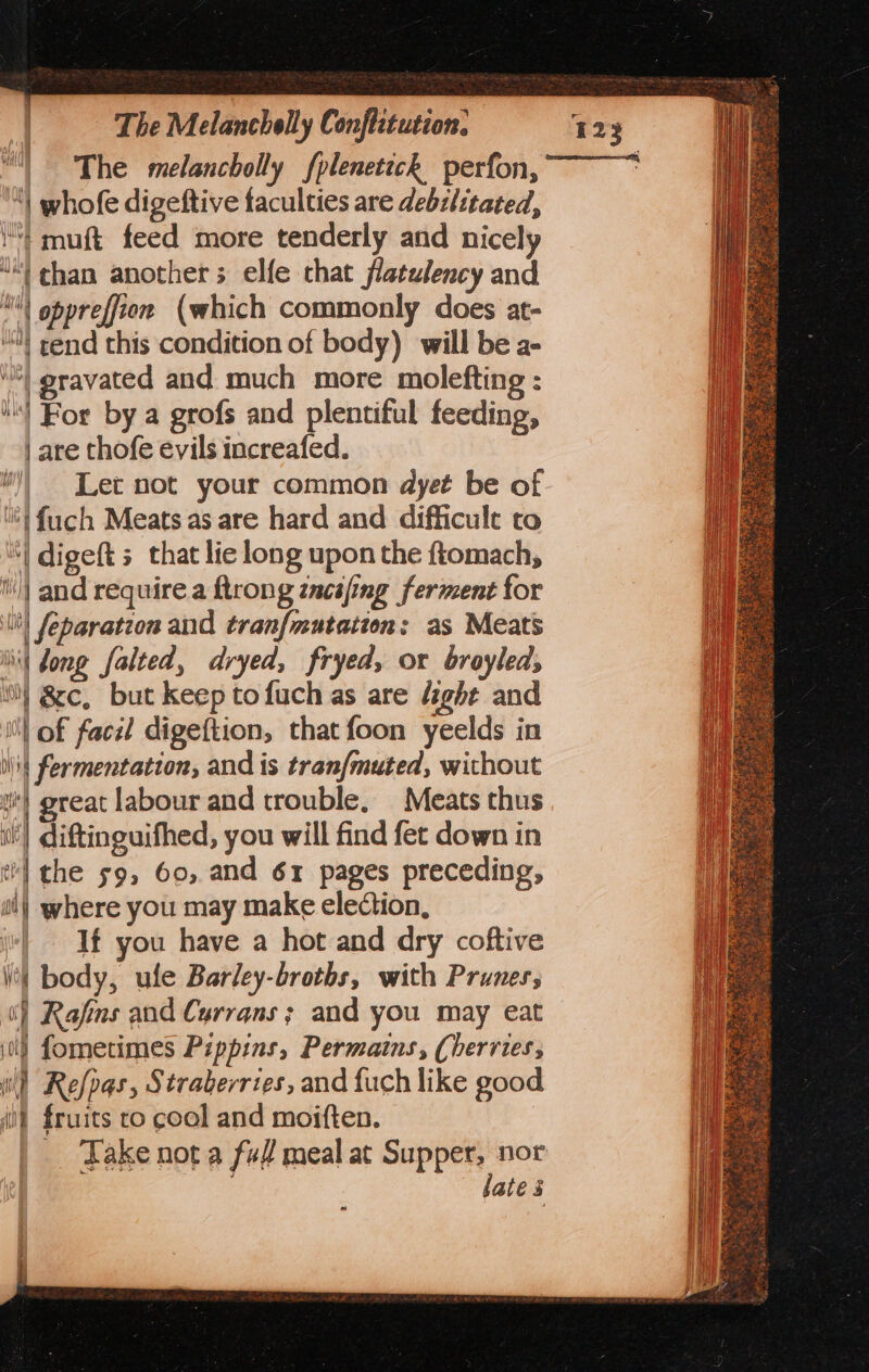 The melancholly fplenetick perfon, ! whofe digeftive faculties are debilitated, )} muft feed more tenderly and nicely “| chan anothers elfe that flatulency and \ oppreffion (which commonly does at- “Nt end this condition of body) will be a- | eravated and much more molefting : ‘s) Bor by a grofs and plentiful feeding, | are thofe evils increafed. )) Let not your common dyet be of 6} {uch Meats as are hard and difficult to “| digeft 3 that lie long upon the ftomach, | and require a ftrong zncifing ferment for tit} feparation and tranf{mutation: as Meats | Jong falted, dryed, fryed, or broyleds ti} &amp;c, but keep tofuch as are fight and iM} of face digeftion, that foon yeelds in lit fermentation, and is tranfmuted, without | great labour and trouble, Meats thus | diftinguifhed, you will find fet down in t'l the 59, 60, and 61 pages preceding, ai} where you may make election, (| If you have a hot and dry coftive | body, ule Barley-broths, with Prunes; ] Rafins and Cyrrans; and you may eat 0) fometimes Pippins, Permatns, (herries, il) Refpas, Straberries, and fuch like good iil fruits co cool and moiften. | Take not a ff meal at Supper, nor late s