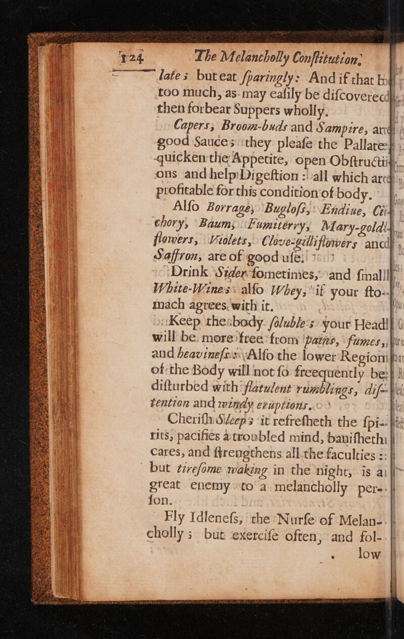 &lt;~~ dates buteat fparingly: And if that bo} too much, as: may eafily be difcovetecd,. then forbear Suppers wholly. I Capers, Broom-buds and Sampire, arc) ; good Sauces ‘they pleafe the Pallare:} , quicken the Appetite, open Obftrudii} a ons and help:Digeftion :' all which arcd » profitable for this condition‘of body. fy Alfo Borrage, Buglofs,: Endiue, Cid , chory, Baum; Fumiterry, Mary-goldi4, flowers, Violets, € love-gzlliflowers ancde , Saffron, are of good ufe, 7 ‘Drink ‘Stder-fometimes,° ‘and f{mall! White-Wines allo. Whey, “if your fto-- - mach agrees. with it. | t Keep thesbody. /olubles&gt; your Headi} 6 will be. more: free! from pats, fumes, Qui and heavinefosAlfo the lower Regiom fi of the Body will not fo freequently be:} k difturbed with‘ flatwlent rumblings, dif—¥ei tention and mindy eruptions. fe | Cherifh Sveeps ‘it refrefheth the {pi-- i tits, pacifies atroubled mind, bavifheth: cares, and ftrengthens all.the faculties :: but tivefome wakeng in the night, is a) great enemy to a.melancholly per- fon. | | Fly Idlenefs,; the Nurfe of Melan- cholly ; but exercife often, and fol- » slow