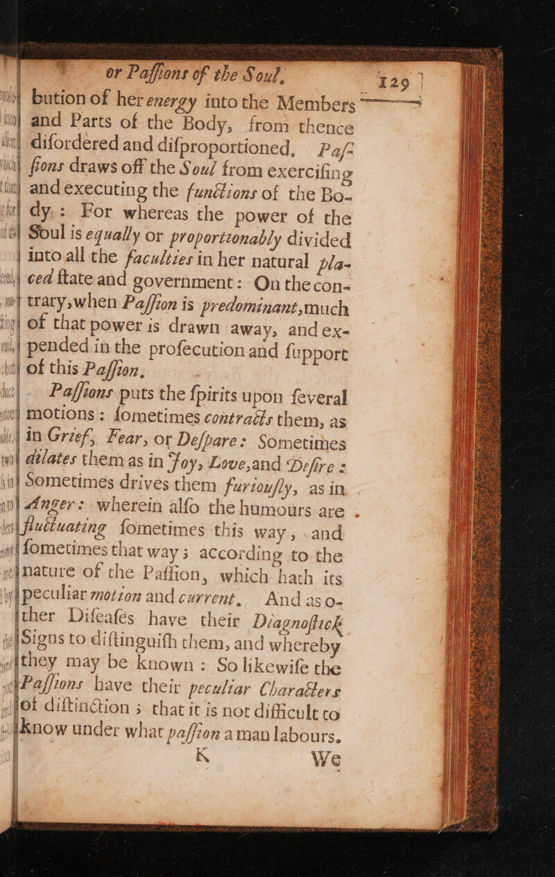 tie] and executing the fundions of the Bo. | dy.: For whereas the power of the i] Soul is equally or proportionably divided | intoall the faculties in her natural pla- ‘8 ced ftate and government: On thecon- wy trary,when Paffion is predominant,much top| of that power is drawn away, and ex- wi pended inthe profecution and fupport itt) Of this Paffien, is) Paffions puts the fpirits upon feveral se} motions : fometimes contraés them, as ii, in Greef, Fear, or Defpare: Sometimes wo | dtlates them as in Foy, Love,and Defire : \i] Sometimes drives them furtoufly, asin (is| fluctuating fometimes this way, .and iif Lometimes that way ; according to the g|mature of the Paffion, which hath its wi peculiar motion and current, And aso- fther Difeafes have their Diagnoftick i: Signs to diftinguith them, and whereb withey may be known: So likewife the w@Paffions have their peculiar Charaéters (JOt diftingtion s that it is not difficult CO winow under what poffton aman labours. mh A KN We 129 | ly bution of her energy into the Members 77&gt; in} and Parts of the Body, from thence iit) difordered and difproportioned, Pa/- lin} fons draws off the Sou/ from exercifi