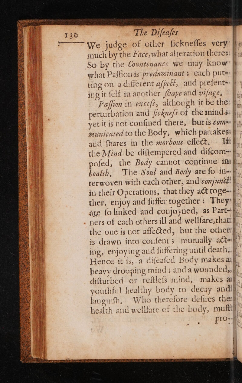 We judge of other ficknefles very much by the Face; what alreration theres So by the Countenance we may know what Paffionis predominant 5 each put=: § ting on a different a/pect, and prefent=: 9) ing it felf in another Lape and vijage. &gt; I, Paffion in excefs; although ic be the: jf, perturbation and fickne/s of the minds: fj, yet it is not confined there, but is come=: municated to the Body, which partakess and fhares in the morbous eflect, Itt}, the Mind be diftempered and difcom~J,, pofed, the Body cannot continue im |, health, he Soul and Body are {fo in terwoven with each other, and‘conjunédt I. in their Operations, that they act toge=-}., ther, enjoy and fuffer together: Theyr},, are fo linked and conjoyned, as Part}, ners of each others ill and wellfare,chatt }, the one is not affected, but the other}, is drawn into confents mutually a=}! ing, enjoying and fuiiering until death. Hence it is, a difeafed Body makes aij, heavy drooping mind; and a wounded;; q difturbed or reftlefs mind, makes af, youthful healthy body to decay andi}, ! | Who therefore defires thes}}' ‘ h Japgutfh, health and wellfare of the body, muftt lh pro--}} “b fp .