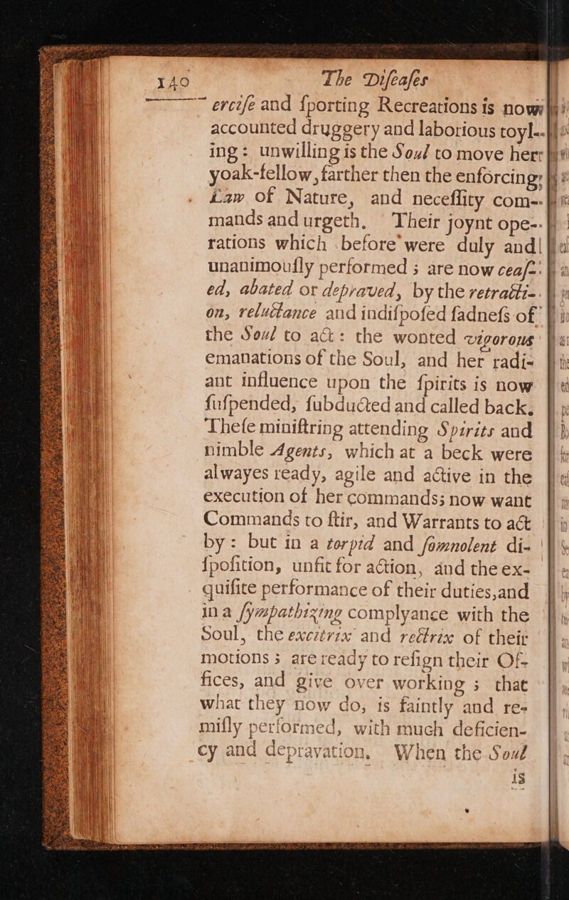 ing: unwilling is the Sou/ to move herr} yoak-fellow, farther then the enforcing: }f} unanimoufly performed ; are now cea/=: |) a on, reluctance and indifpofed fadnefs off in the Sou to act: the wonted vigorous hai emanations of the Soul, and her radi- ant influence upon the {pirits is now fufpended, fubdudted and called back, Thefe miniftring attending Spirits and nimble Agents, which at a beck were alwayes ready, agile and adtive in the execution of her commands; now want Commands to ftir, and Warrants to a@&amp; fis by: but in a torpid and fomnolent di- ‘| \ {pofition, unfit for aétion, and the ex- | quifite performance of their duties,and ina /ywpathixing complyance with the soul, the excztrix and reéfrix of their motions 3 are ready to refign their OF fices, and give over working ; that what they now do, is faintly and re- mifly performed, with much deficien- cy and depravation. When the Sou 1S