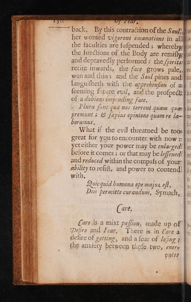 6 ih, ip ~ mye ; ~~ back. By this contraction of the SouJ!,hw her wonted vzgorous emanations in alll the faculties are fufpended ; wherebyy iit the functions of the Body are remiflyyjful and depravedly performed: the SptritssW rr retire inwards, the face grows pale,, ¥n wan and thins and the Soul pines andi languifheth with the apprehenfion of 2 | {eeming fatu /, and the profpedt fi: of a dubious txapendin ge fate. » Plura funt qué nos terrent quam gucsh Wii premunt s 9 fepius opintone quamre la--} ivi boramus, | What if the evil threatned be too) great for you toencounter with now ::} im) yeteither your power may be enlarged! } re efore it comes ; or that may be leffenedt } i) and reduced within the compafs of your: } \\ ability to refift, and power to contend] | ; with, oem (are. vets 2 mixt paffion, made up of } Car moe a e vv fear, here is in Care a 7} fof 5 sj f-  the, . ty i ° i getting, and a fear of lo/ing ; et co piran tela fen cect between thefe two, enere Vales