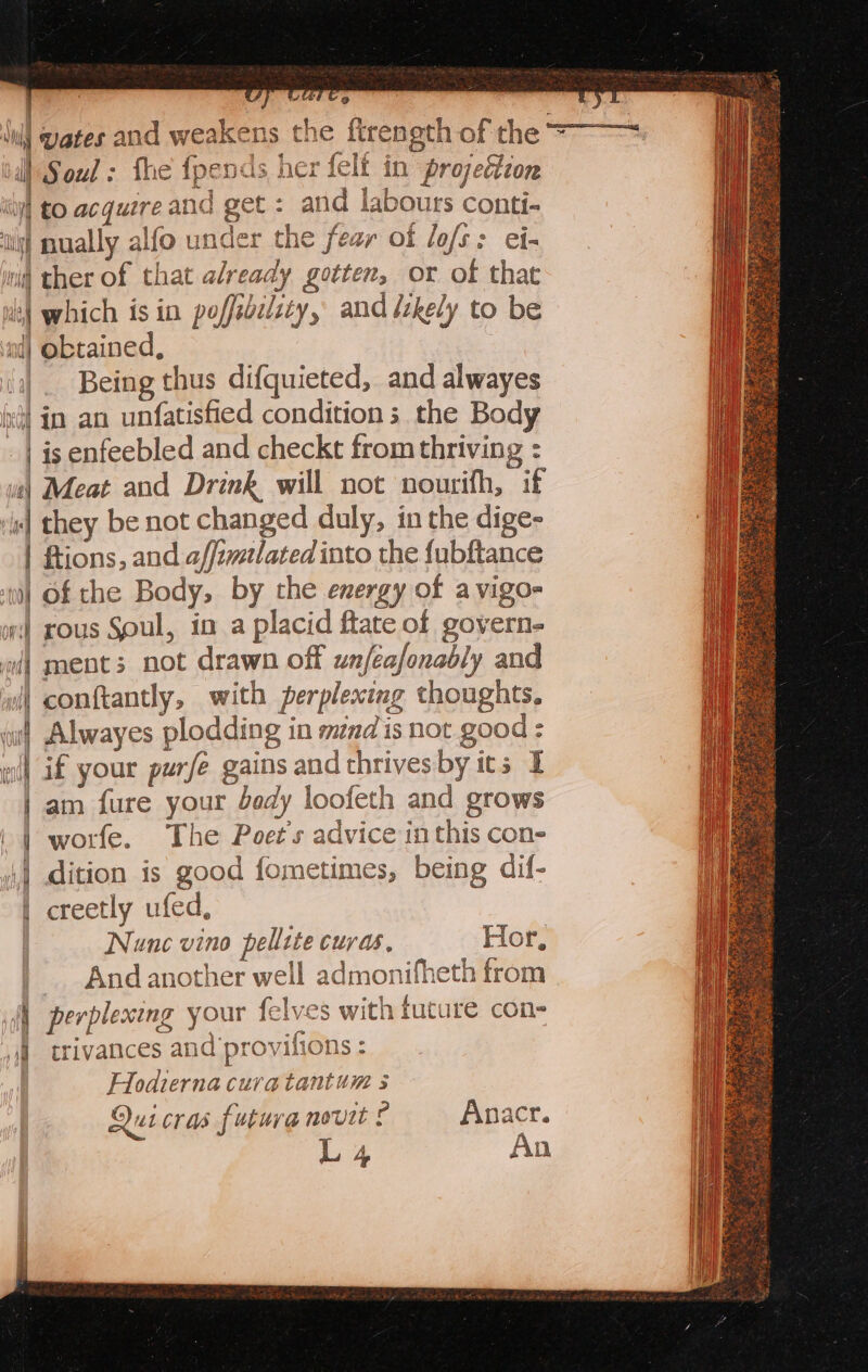 Sul wates and weakens th t i Soul: fhe fpends her felf in projection ity] to acquere and get : and labours conti- its] nually alfo under the fear of lof: ei- ini ther of that already gotten, or of that 13) which 1s in poffibilsty, and likely to be nd) obtained, /_ Being thus difquieted, and alwayes (ri in an unfatisfied conditions the Body | is enfeebled and checkt from thriving : ve) Meat and Drink will not nourifh, if “4 they be not changed duly, in the dige- | Rtions, and affimelated into the fubftance i] Of the Body, by the energy of a vigo- wi] rous Soul, in a placid flate of govern- | ment; not drawn off unféafonably and conftantly, with perplexing thoughts. Alwayes plodding in mndis not good: if your purfe gains and thrives by ics I am fure your bedy loofeth and grows worfe. The Poet's advice inthis con- dition is good fometimes, being dif- creetly ufed, Nunc vino pellite curds, Hor, And another well admonifheth from perplexing your felves with future con- ,_ trivances and 'provifions : Hodiernacuratantum s Qui cras future novit ig Anacr. L4 Se rE = ss = ee ae; = Sec ee aE Esko