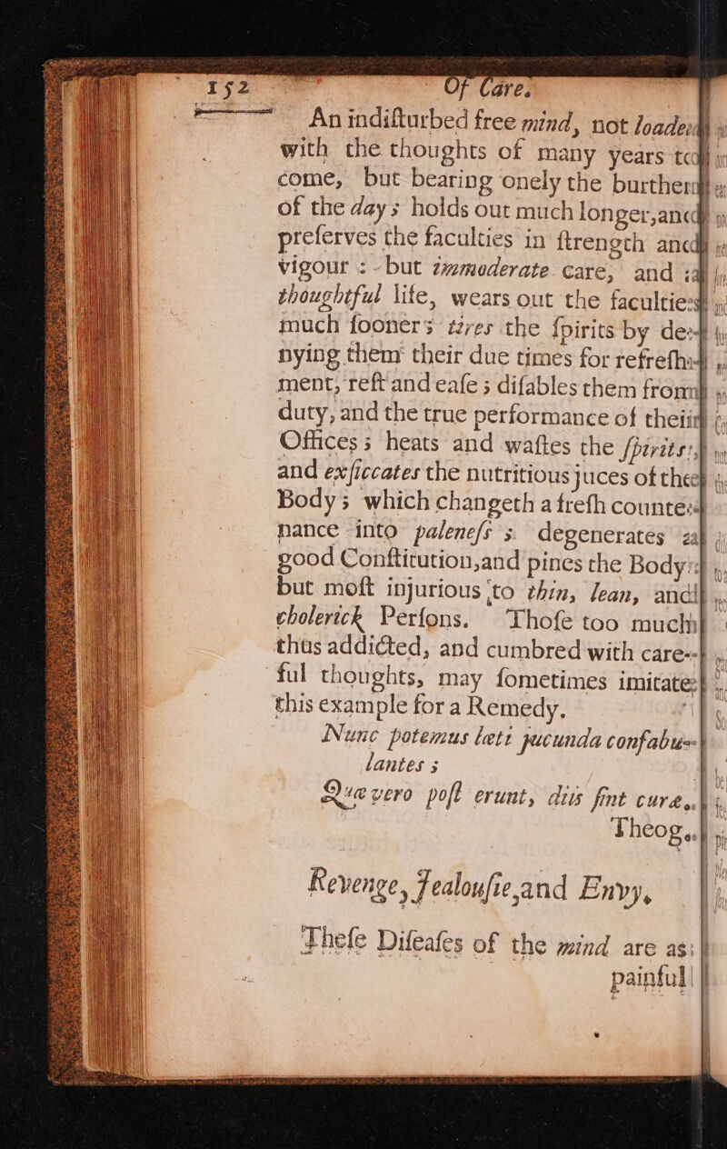 =&lt; An indifturbed free mind, not loade | with the thoughts of many years tow i come, but bearing onely the burther: te of the days holds out much longer,anc » preferves the faculties in firength ancdf »: vigour : but zwmederate care, and ‘all {i thoughtful lite, wears out the faculties a much fooners ¢zres the {pirits by des} ( nying them their due times for refrefhi4 , ment, reft and eafe ; difables them from} «. duty, and the true performance of theiitl /, Offices 5 heats and waftes the /pirits:) mht and ex/ficcates the nutritious juces of thee} 4, Body which changeth a treth countee mance into palene/s 3. degenerates zah good Conftitution,and pines the Body's} », but moft injurious ito thin, lean, andi} 4 cholerich Perfons. Thofe too much} - thas addicted, and cumbred with care--b . ful thoughts, may fometimes imitate} 4 this example for a Remedy, ip Nunc potemus lett pecunda confabu=\ lantes s yy Quevero poft erunt, diss fint cure..\ Theog,. |