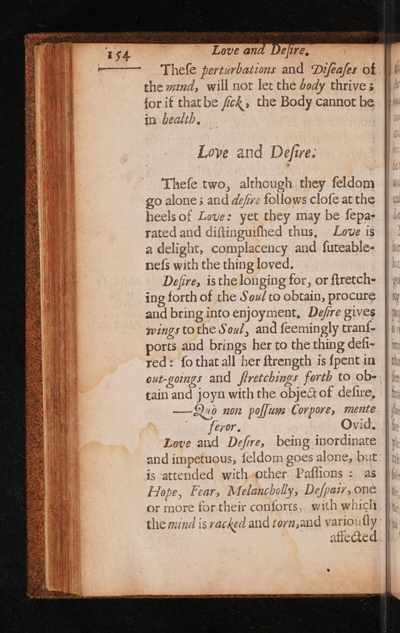 TSA Love and Defire, -————= 'Thefe perturbations and Difeafes of the wznd, will not let the dody thrive s for if thatbe fick; the Body cannot be in health, Thefe two, although they feldom go alone ; and defre follows clofe at the heels of Love: yet they may be fepa- rated and diftingutfhed thus, Love is a delight, complacency and futeable- ne{s with the thing loved. Defire, isthe longing for, or ftretch- ing forth of the Sou/to obtain, procure and bring into enjoyment, Defire gives wings tothe Soul, and feemingly trani- orts and brings her to the thing defi- red: fothatall her ftrength is {pent in out-goings and ftretchings forth to ob-, tain and joyn with the object of defire, —Q0 non poffum Corpore, mente }| feror. Ovid. |i Love and Defre, being inordinate and impetuous, feldom goes alone, but is ‘attended with.other Paflions : as Flope, Fear, Melancholly, De/paty, one or more for their conforts, with which the mind is racked and torn,and variou fly afleded