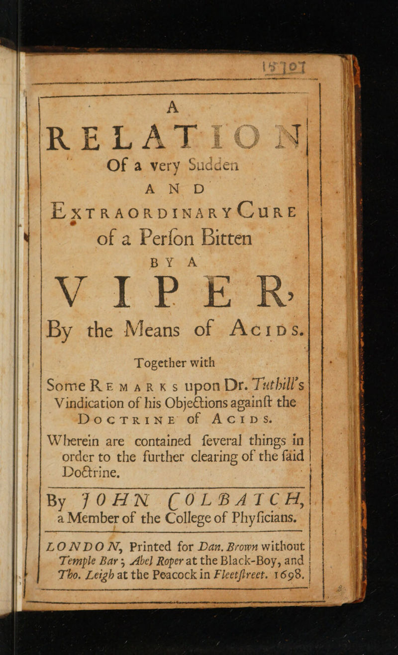                tf ‘es i &gt; i OA AIRED BE ST ET SI RL AO Sei  a CODER CTIET e*N | | Of a very sudden ,  | of a Perfon Bitten  | Pe TP Seer a the Means of Acips. | | | | A N D ) | a Ree C | }| HXTRAORDINARY WIRE : | Together with | | |Some RE mark s upon Dr. Tuthill’s Vindication of his ObjeCtions again{t the DOCTRINE se ACIDS. | | Wherein are contained feveral things in | | order to the further clearing of the faid | Doétri sit. |  ce By ITOHN COLBATCEH, a Member of the College of Phyficians. | Bae. ss ‘ol eit ' LONDON, Printed for Dan, Brown without | | Temple Bar ; Abe] Roper at the Black-Boy, and | | } Tho. Leigh at the Peacock in Fleetfireet. 1598. | ad ree   TINT SE I I IE IIT BOE RITE RE TIE 2 BN IACI TOE LIE ETD,