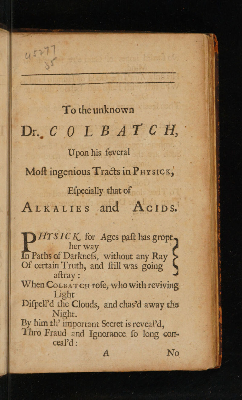    To the unknown Dit OE BAF. 6H, Upon his feveral Moft ingenious Tracts in Puysick, Efpecially. that of Arkaties and Acips. AIYSIC K, for Ages paft has gropt her wa In Paths of Darknefs, without any Ray , Of pe A Tats and ftill was gong aftra When Cotzatcu rofe, who with reviving i ight Difpell’d the Clouds, and chas’d away the Night. By him th’ important Secret is reveal’d, Thro Fraud and Ignorance fo long con- ceal’d : A No 
