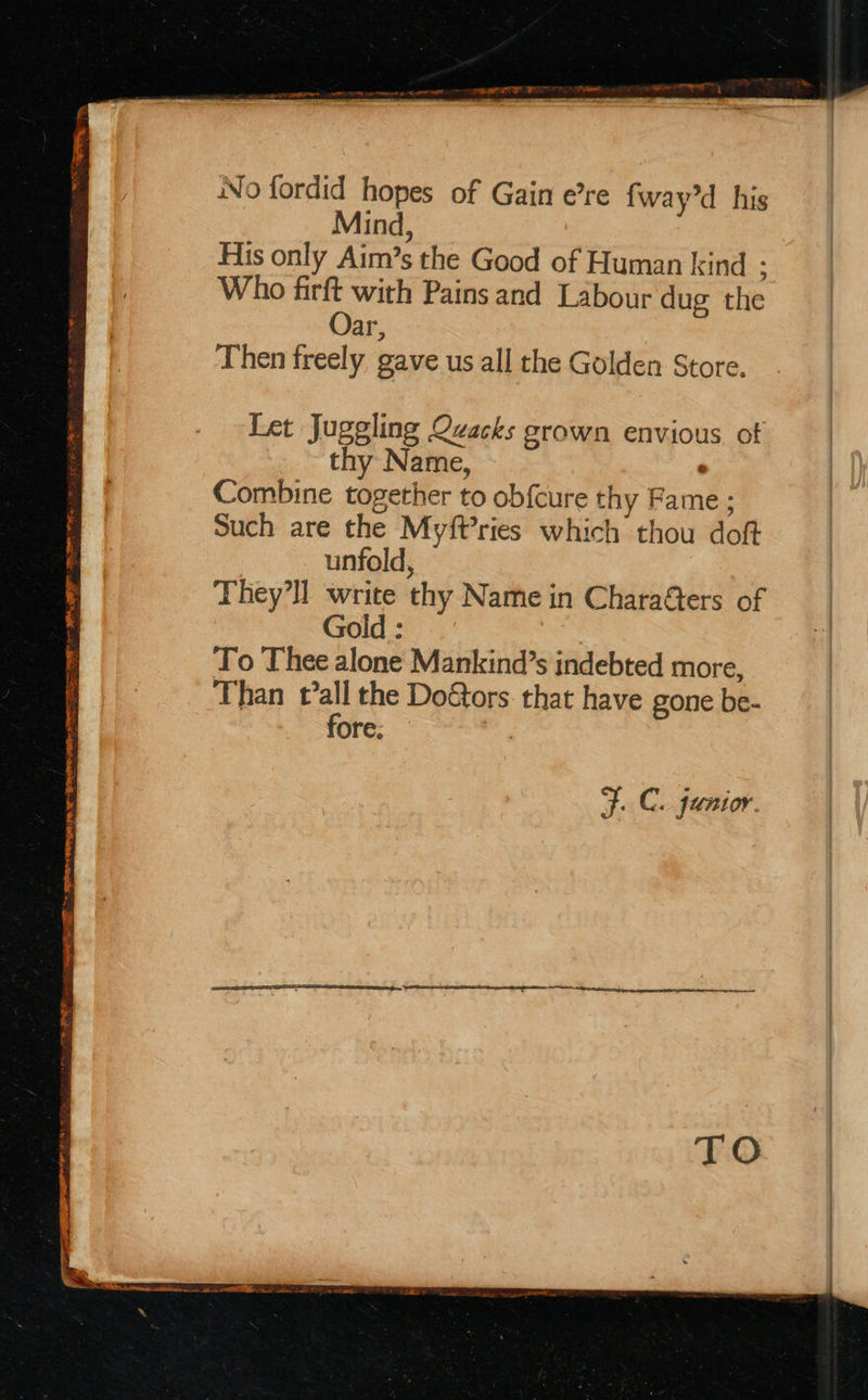 TRING f S SRE PRR Te EMMOTT 2 FER aS gh PORE OO RY No fordid hopes of Gain e’re fway’d his Mind, His only Aim’s the Good of Human kind : Who firft with Pains and Labour dug the Oar, Then freely gave us all the Golden Store. Let Juggling Qvacks grown envious of thy Name, Combine together to obfcure thy Fame; Such are the Myft’ries which thou doft unfold, Gold : To Thee alone Mankind’s indebted more, Than pal the Doétors that have gone be- ore. F. C. junior.