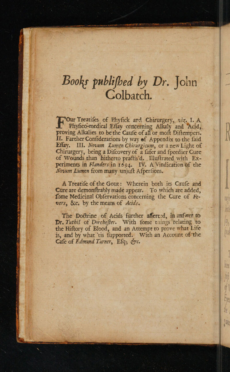   Books publifbed by Dr. John Colbatch.  Our Treatifes of Phyfick and Chirurgery, viz. I. A Phyfico-medical Effay conterning Alkaly and “Acid, proving Alkalies to bethe Caufe of all or moft Diftempers. Effay. II. Novum Lumen Chirurgicum, or anew Light of Chirurgery, being a Difcovery of a {afer and {peedier Cure of Wounds than hitherto prattis’d. Iluftrated with Ex- periments in Flandersin 1694. IV. A Vindication of the Novum Lumen from many unjuft Afperfions. A Treatife of the Gout: Wherein both its Caufe and Cure are demonftrably made appear. To which are added, fome Medicinal Obfervations concerning the Cure of Fe- vers, &amp;c, by the means of Acids. The Doétrine of Acids further afferced, in anfwer to Dr. Tuthil of Dorchefter. With fome taings relating to the Hiftory of Blood, and an Attempr to prove what Life is, and by what ’tis fupported. With an Account ofthe Cafe of Edmund Turner, Efg; ee. 