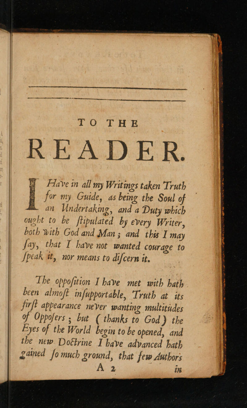   for my Guide, as being the Soul of man Undertaking, and a Duty which ought to be ftipulated by every Writer, both with God and Man; and this I may Jay, that I have not wanted courage to [peak at, nor means to difcern it.  Lhe oppofition I have met with hath been almoft infupportable, Truth at its firft appearance never wanting multitudes of Oppofers ; but ( thanks to God ) the Eyes of the World begin to be opened, and the new Dottrine I have advanced hath ganed fo much ground, that few Authors 2 in 