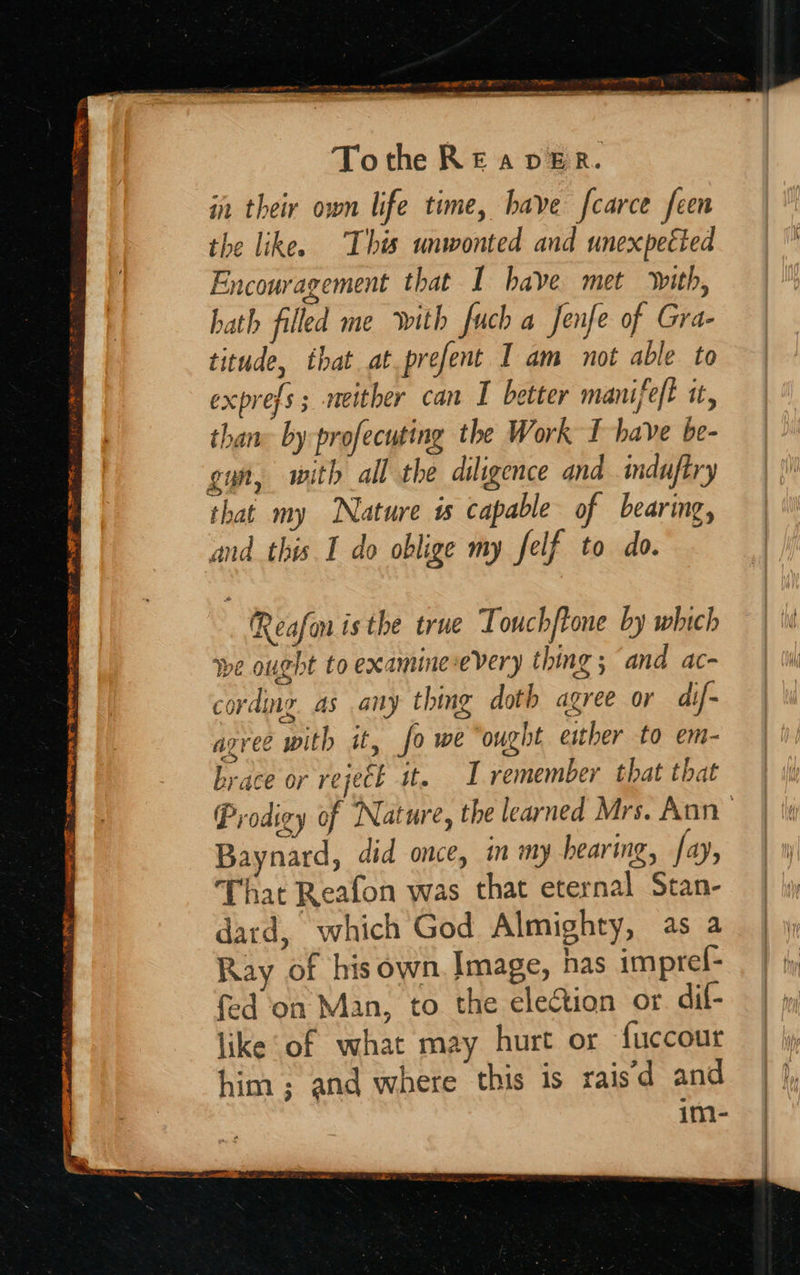  CASE ~~ Seaver ne. . —_ oa ESOT TE 7 MET AR ate oe nee Tothe RE aver. in their own life time, have fcarce feen the like. This unwonted and unexpected Encouragement that I have met with, hath filled me With fuch a fenfe of Gra- titude, that at prefent I am not able to exprefs ; neither can I better manifeft it, thane by-profecuting the Work I have be- gyn, with all the diligence and induftry that my Nature is capable of bearing, and this I do oblige my felf to do. Reafon is the true Touchftone by which We ought to examine-every thing ; and ac- cording. as any thing doth agree or dif- agree with it, fo we ‘ought either to em- brace or rejeck st. I remember that that Prodigy of Nature, the learned Mrs. Ann Baynard, did once, in my hearing, fay, That Reafon was that eternal Stan- dard, which God Almighty, as a Ray of his own. Image, has impref- fed on Man, to the election or dif- like of what may hurt or fuccout him; and where this is raisd and im-                       