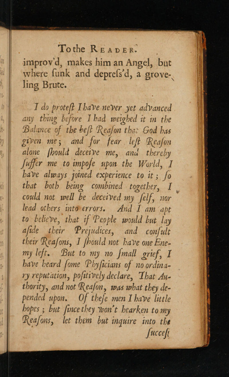    Tothe REaDER. improvd, makes him an Angel, but where funk and deprefs’d, a grove- ling Brute. T do pr aah Ihave never yet advanced Balance as the heft Reafon tha: God has given me; and for fear. left. Reafon alone foul d dtye me, ana thereby Juffer me to impofe upon the World, I have always joined experience to it; fo that bot} bemg combined together, t could not well be deceived my felf, nor lead others intoverrors. And I am apt to beleve, that if People would but day afide Seb Prejudices, and confult thetr Aeafons, I fhould not have one Ene- my left. But to mt) 0 {mall grief, I have heard fome Phyficians of no ordina- ry reputation, pofitively declare, That Au- thority, and not Reafon, was Mibiai they de- pended upon. Of thefe men I have little hopes ; but f ncethey won't hearken to my Reafons, let them but inquire into the fuccefe