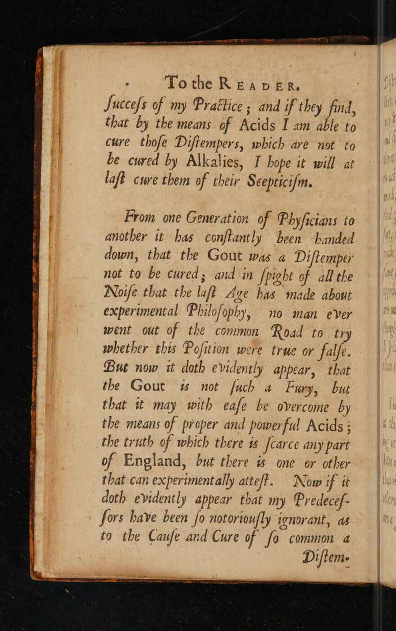    ; Tothe Reaver. Succes of my Practice ; and if they find, that by the means of Acids I am able to cure thofe Diftempers, which are not to be cured by Alkalies, I hope it will at laft cure them of their Seepticifm. From one Generation of Phyficians to another it has conftantly been handed down, that the Gout was a Diftemper not to be cured; and in fpight of all the Noife that the laft Age has made about experimental Philofophy, no man ever went out of the common Road to try whether this Pofition were true or falfe. But now it doth evidently appear, that the Gout w# not fuch a Fury, but that it may with eafe be overcome by the means of proper and powerful Acids : the truth of which there ts carce any part of England, but there is one or other that can expertmentally atteft. Now if it doth evidently appear that my Predecef- fors have been fo notoriou/ly ignorant, as to the Caufe and Cure of fo common 4 Difiem-                     