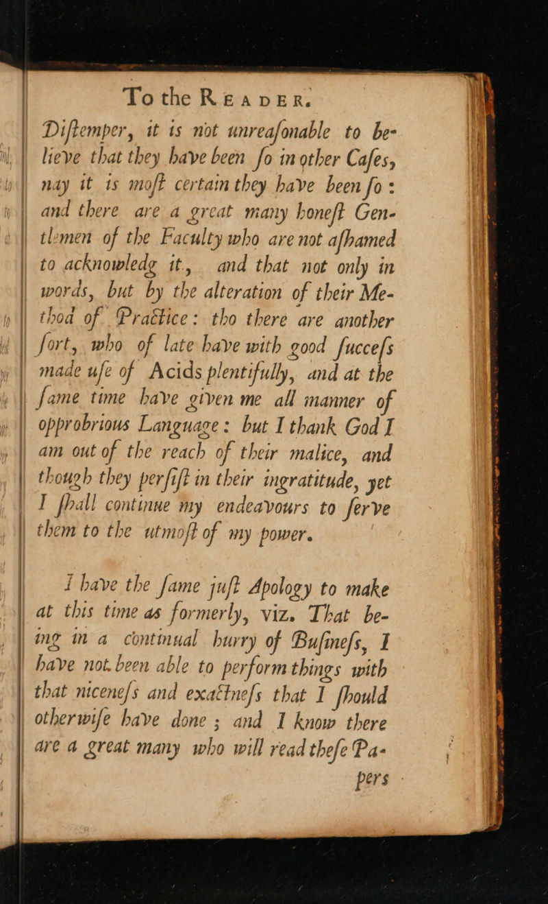    Tothe Reaver. Diftemper, it ts not unreafonable to be- lieve that they have been fo in other Cafes, nay it 1s moft certain they have been fo: and there are a great many honeft Gen- tlemen of the Faculty who are not afhamed to acknowledg it, and that not only in words, but by the alteration of their Me- thoa of Practice: tho there are another fort, who of late have with good fuccefs made ufe of Acids plentifully, and at the fame time have given me all manner o opprobrious Language: but I thank God I am out of the reach of their malice, and though they perfift in their ingratitude, yet I fhall continue my endeavours to ferve them to the utmoft of my power. wt {have the fame juft Apology to make at this time as formerly, viz. That be- mg ma continual hur ry of Bufine/s, I have not. been able to perform things with that nicene/s and exattne/s that I fhould otherwife have done ; and 1 know there are a great many who will read thefe Pa- pers