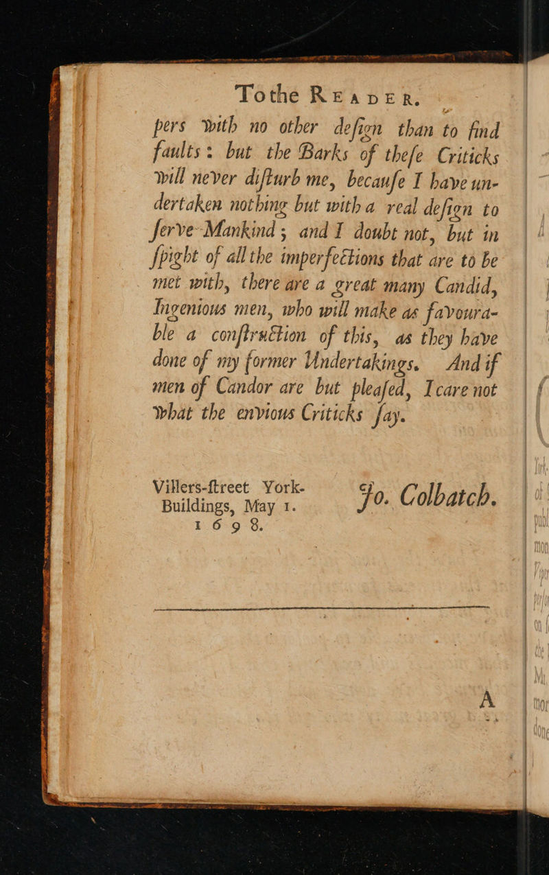   “ee — — on es Oa nie reese” Fe ad a Tothe READER. pers With no other defion than to find faults: but the Barks of thefe Criticks will never difturb me, becaufe I have un- dertaken nothing but witha real defign to Serve Mankind ; and I doubt not, but in Jpight of all the imperfeétions that are to be met with, there are a great many Candid, “~       Villers-ftreet York- cp : Buildings, May 1. Fo. Colbatch. 169 8. 