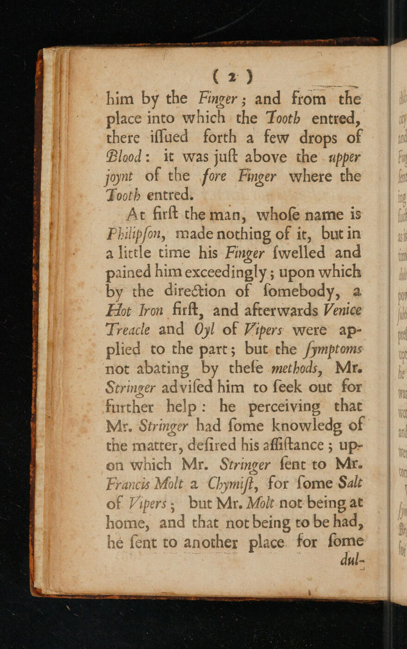   (2) et Fe him by the Finger; and from the place into which the Tooth ented, there iffued forth a few drops of Blood: it was jut above the. upper joynt of the fore Finger where the Tooth entred. Ac firft the man, whofe name is Philipfon, made nothing of it, but in a Tete time his Finger {welled and ained him exceedingly ; upon which by the direction of fomebody, a Ffot Iron firft, and afterwards Venice Treacle and Oyl of Vipers were ap- plied to the part; but che /ymptoms not abating by thele methods, Mr. Stringer ad\ viled him to feek out for further hel e he perceiving that - Stringer had fome knowledg of he matter, defi red his affaftance ; up- on which Mr. Stringer fent to Mr. I a Chymift, for Lome Sale of Vipers; but Mr. Molt not being at none and that not being to be had, 1¢ fent to another place. for Gigte dul-  a og 7 pf ye ACI hA nf f 3 L FOI EL RO LPR b  