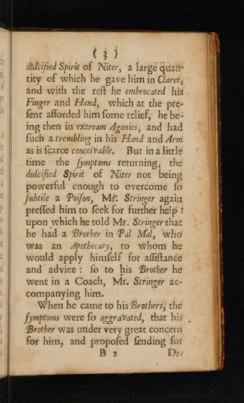   dulcified Spirit of Niter, a a large q quiati- tity of which he gave him in Claret; and with the reft he ertbrocated hig Finger and Hand, which at the pfe- fent afforded biti fome relief, he be- ing then in extream Agonies, and had fuch a trembling in his Hand and Arni as is {carce conceivable: But ina little time the Jymptoms returning; the dulcified Spirit of WNiter not being powerful enough to overcome (0 fubtie a Poifon, Me. Stringer again prefled him to feek for futther help upon which he told Mr. Stringer ae he had a Brother in Pal Mal, who was an Apothecary, to whom he would apply himfelf for affiftance and advice: fo to his Brother he went in a Coach, Mr. Stringer ac- companying him. When he came to his Brothers; the fymptoms were fo aggravated, that his Brother was urider ver y gteat concern for him, and propofed fending fot B 2 Ir 3 
