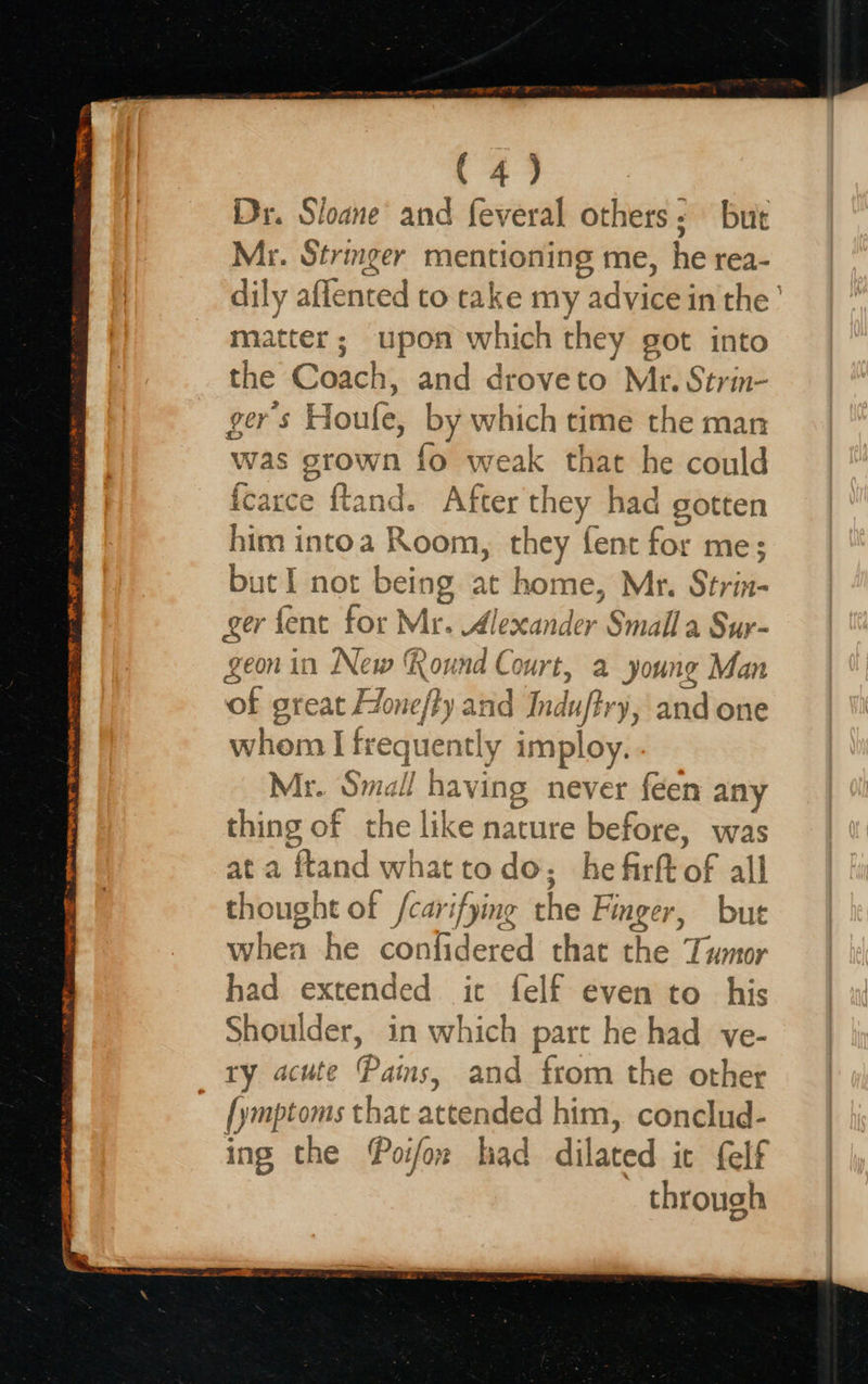  g SESE MEO I Te. WENO NO TS IE 7 FRR OE ce pe eR Os TARTAN (4) Dy. Sloane and feveral others: but Mr. Stringer mentioning me, he rea- dily aifenced to take my advice in the ’ matter; upon which they got into the Coach, and droveto Mr. Strin- gers Houle, by which time the man was pews {o weak that he could fcarce ftand. After they had gotten him i intoa Room, they fent for me; but I not being at home, Mr. Strin- ger fent for Mr. Alexander Smalla Sur- geon in New ound Court, a young Man ‘of great Hone/fy and Indufh ‘y, and one whom I freque ntly imploy. Me. Smal! having never féen any thing of the like nature before, was ata ‘fland what todo, hefirftof all thought of /carifying the Finger, bute uben he confidered that he: Tumor had extended ict felf even to his Shoulder, in which part he had ve- ry acute Pains, and from the other [ymptoms that arid him, conclud- ing the Poifox had dlisted it felf through              