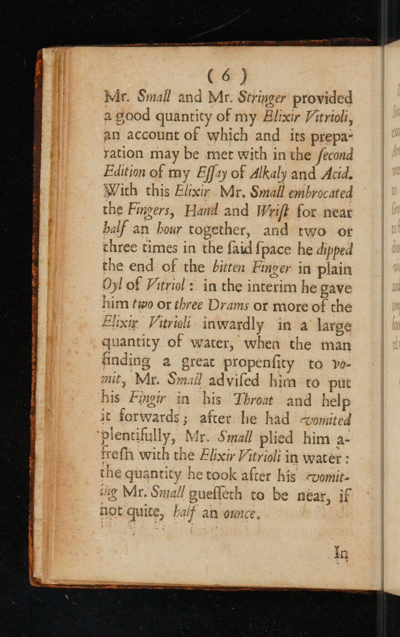  Demis ta eee TE 9 Sareea Te BOC TST NE NMP AL a (6 ) Mir. Small and Mr. Stringer provided a good quantity of my Elixir Vitrioli, an account of which and its prepa- yation may be met with in the fecond Edition of my Effay of Alkaly and Acid. With this Elixir Mr. Small embrocated the Fingers, Hand and Wrift for near balf an hour together, and two ot three times in the {aid {pace he dipped the end of the bitten Finger in plain Oy! of Vitriol: in the interim he gave him two or three Drams or more of the voa$ pe Ra tg dion Wy § finding a great propenfity to vo- mit, Mr. Smail advifed him to put his Fingir in bis Throat and help : erica | it forwards; after he had vomited trefh with the Alixir Vitrioli in water : the quantity he took after his -womit- ung Mir. Small guefleth to be near, if a c not Guite, half a WCE bs {uite, Sac | an OHNE @ In                