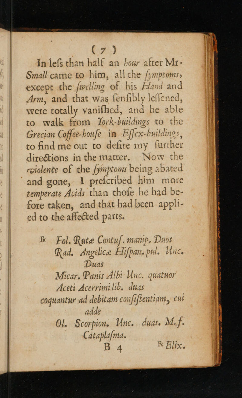   Fam) In lefs than half an hour after Mr&gt; ”. ] Small came to him, all the /ymptoms, except the: fiellmg of his Hand an Arm, and that was fenfibly ielicaey were totally vanifhed, int h e able ; to walk from York. buildings tO the Grecian Coffee- hboufe in Efe ex-buildings to find me out to defire ay hacther dire&amp;tions in the matter. “Now the cviolence of the /ymptoms being abated temperate Acids than thofe he had be- fore taken, and that had been ae ed to the affeéted parts. RK Fol. Rute Contuf. manip. Duos Rad. Angelica Hifpan. pul Ay Duas Micar. Panis Albi Unc. quatuor Aceti Acerrimilib. duas coguantur ad debitam confiftentiam, cul adde O!. Scorpion. Unc.. duas. M.f. Cataplafma. RK Alj 1. {jqar B A. BUX. 