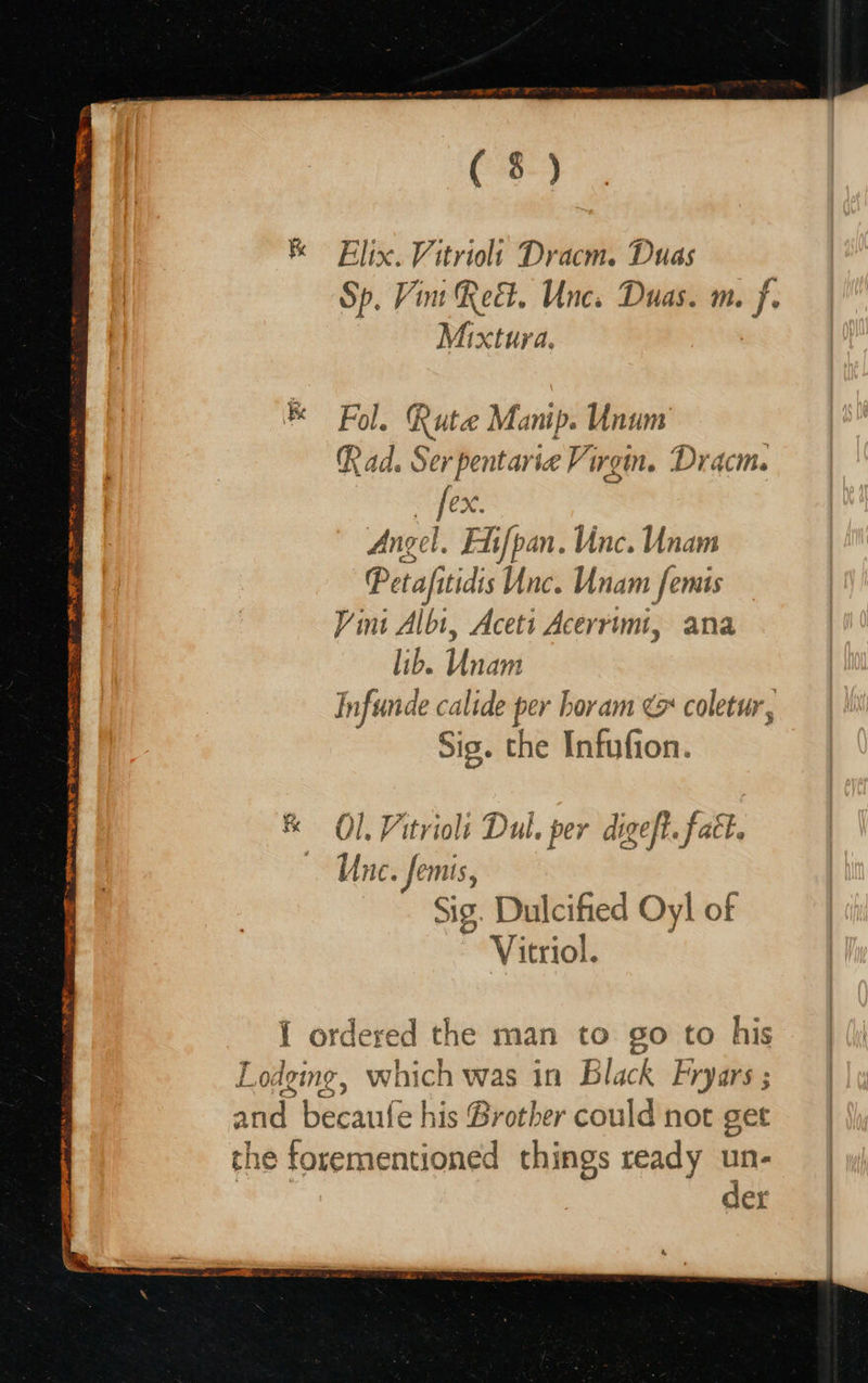 ue SEITEN BRC TO SE ME a ee ee Cy TINO os Flix. Vitriolt Dracm. Duas Sp. Vint Re. Unc. Duas. m. eh Mixtura, Fol. Rute Manip. Unum Rad. Ser pentarie Virgin. Dracm. P eX. Angel. Fi{pan. inc. Unam Petafitidis Unc. Unam femis Vini Albi, Acett Acerrimt, ana lib. Unam Infunde calide per horam ¢ coletur, Sig. the Infufion. & Ol, Vitrioli Dul. per digeft. fatt. Une. femis, Sig. Dulcified Oyl of Vitriol. I ordered the man to go to his odging, which was in Black Fryars ; a becaufe his Brother could not get the forementioned things ready un- der