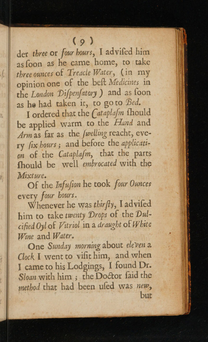    der three or four hours, I advifed him asfoon as he. game he ome, to take three ounces of Treacle Wate, er, : in my pinay of tig beft Medicines in the London Difpenfatory ) and 2 staan as he had taken it, to goto B Bed. I ordered that the (atapla/m thor uld be applied warm to the Hand and Armas fax as the /welling GFEAED I&gt; &amp; ve- ry fix bours ; and before, the applicati- on of the Cakes slafm, that a parts fhould be well embrocated with the Mixture. Of the Infujion he took four Ounces every four hours. Whenever he was thir/ly, J advifed him to take twenty Drops of the Dul- cified Oyl of Vitriol in a dr aught of White Wine and Water. One Sunday morning about eleven a Clock I went to vifithim, and when J came to his Lodgings, I found Dr. Sloan with him ; the Doétor faid the method that had been ufled was new, but