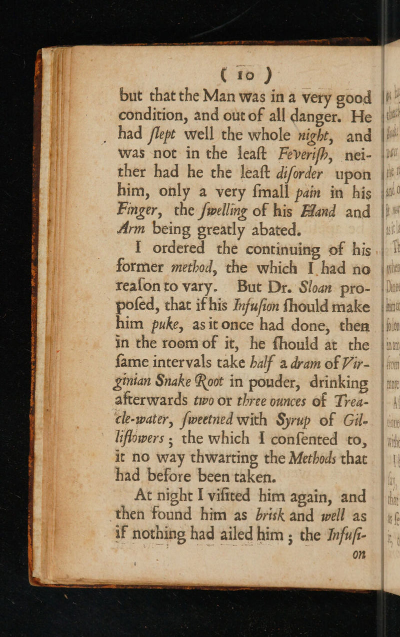  ( to ) condition, and out of all danger. He had flept well the whole night, and was not in the leaft Feverifh, nei- ther had he the leaft diforder upon him, only a very fmall pain in his Finger, the fwelling of his Eland and Arm being greatly abated. I ordered the continuing of his former method, the which I had no tealonto vary. But Dr. Sloan pro- poled, that ifhis Jnfufion fhould make him puke, asitonce had done, then in the room of it, he fhould at the fame intervals take half a dram of Vir- ginian Snake Root in pouder, drinking afterwards two or three ounces of Trea- cle-water, fweetned with Syrup of Gil- liflowers ; the which I confented to, it no way thwarting the Methods that had before been taken. At night I viltted him again, and then found him as brisk and well as if nothing had ailed him ; the Infuji- on   | bay) iq 