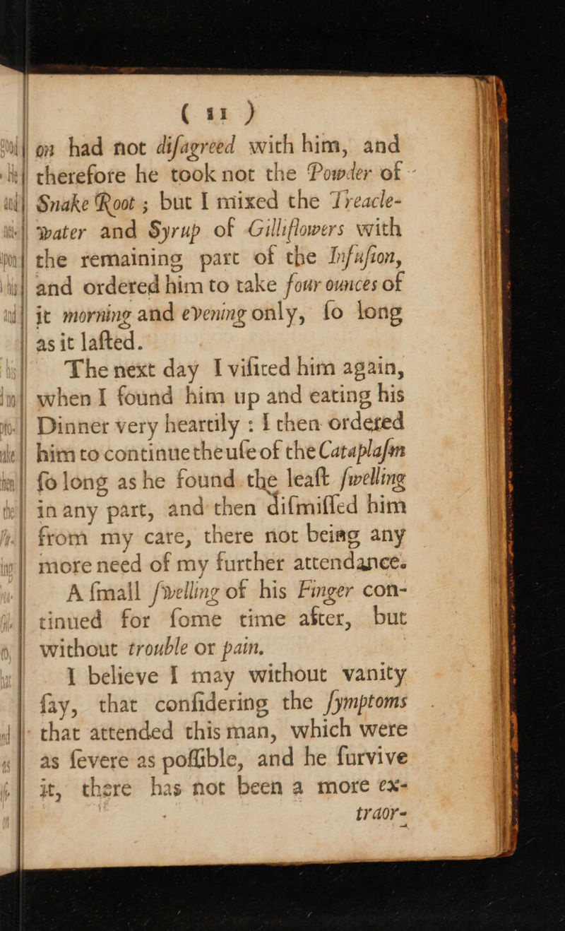                         41 ) il} on had not sadoss with him, and it} therefore he took not the Powd ler of ~ wl), Snake Root ; but I mixed the Treacle- | water and Syrup of Gilliflowers with | che remaining pare of tpe Infusion, | and ordered him to take four ounces of {|| jt morning and evening only, fo long | asit lafted. The next day I viliced him again, when I found him up and eating his Dinner very heartily : I chen bideted de) him to continuetheute of the Cataplafan ss fo long as he found. the leaft /welling in any part, and then difmifled him f ry care, there riot beiag any of my further attendanee. (wells 1g OF his Finger con- | tinued for fome time after, but without trouble or pain. ! 1 believe I may without vanity i fay, that confidering the /ymptoms that attended thisman, which were as fevere as poflible, ane he furvive | it, there has not been a more ex- | tyaor- .