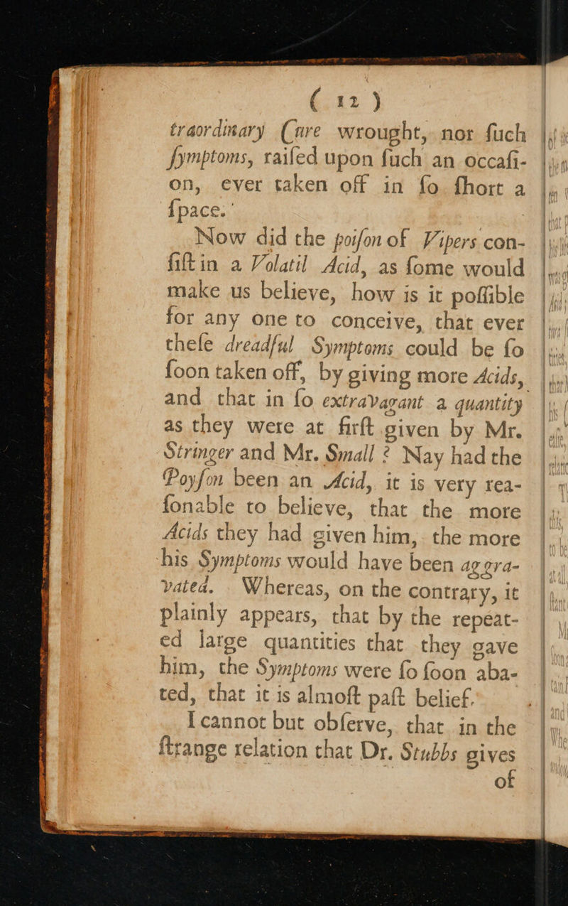   f 4 a) 2) traordinary (are wrought, nor fuch fymptoms, railed upon pate an occafi- on, ever taken off in fo fhort a {pace. Now did the poifon of Vipers con- fiftin a Volatil Acid, as fome would make us believe, how is it poffible for any one to conceive, that ever thele dreadful Symptoms pate | be fo foon taken off, by giving more Acids, 7 and that in fo extravaga nt a quantity as they were at firft given by Mr. Stringer and Mr. Small . - Nay had the Poy fa m been an Acid, it is very rea- fonable to believe, that the more Acids they had given him,. the more his Symptoms would have ei ag cra- vatea. . Whereas, on the contrary, it plainly appears, chat by the repeat- ed jarge quantities that they gave him, the Sy mptoms were fo foon aba- ted, that it is almoft patt belief. pepe but obferve, that in the ftrange relation that Dr. Stubbs gives of  