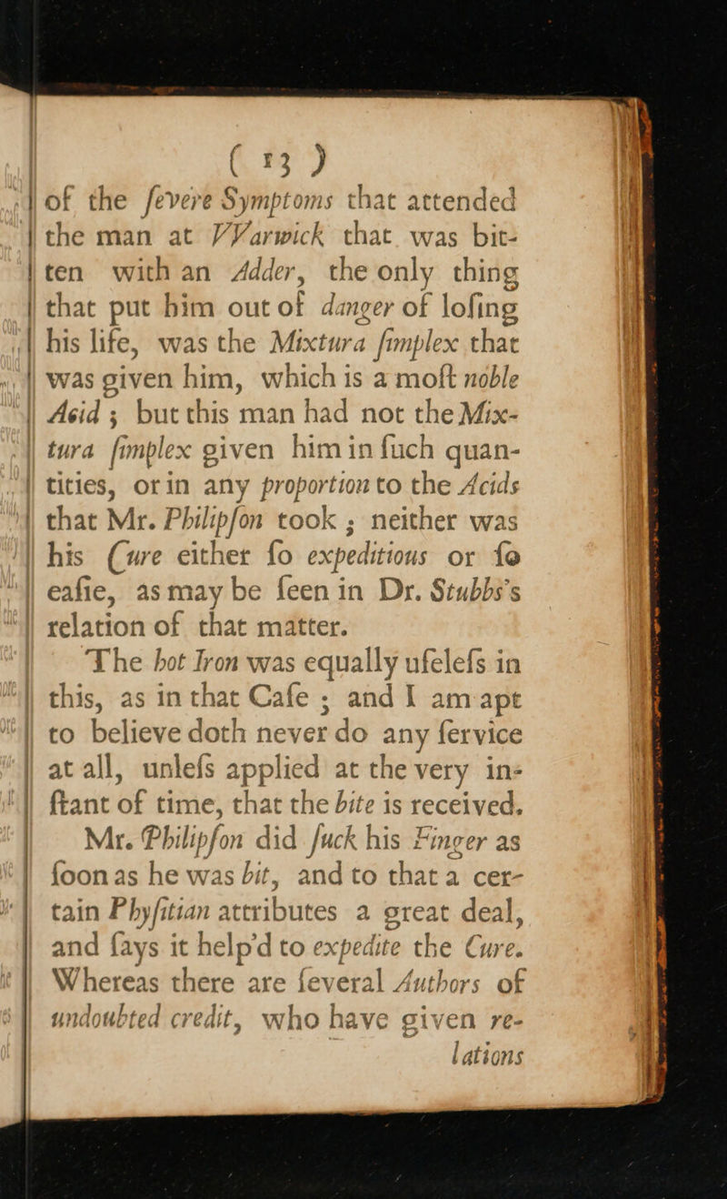    ( 3) f the fevere Symptoms that attended ‘i man at VVarwick that. was bit- ten with an Adder, the only thing that put him out of danger of lofing his life, was the Mixtura fimp lex that was given him, which is a moft noble turd fimple x given him in fuch quan- his (ure either fo expeditions or fo eafie, as may be {een in Dr. Stubbs’s lation of that matter. The hot Iron was equally ufelefs in this, as inthat Cafe ; and I am ape to bclatien abel never do any fervice at all, unlefs applied at the very in- fiant of time, that the dite is received. Mr. Philipfon did Juck his Finger as {oon as he was bit ; and to that a cer- tain Phyfitian attributes a great deal, and {ays - help’d to expedite the Cure. Whereas there are feveral Authors of undoubted credit, who have given re- lations