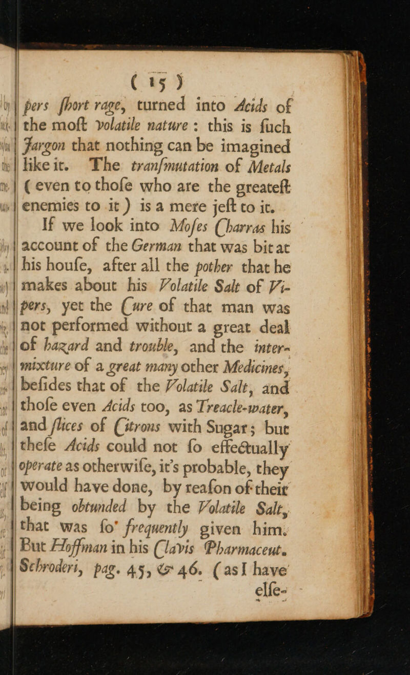                       ( 15) || pers fhort rage, turned into Acids of i: the moft volatile nature: this is fuch Ww) Jargon that nothing can be imagined te |] ikeic. The tranfmutation of Metals ® | (even to thofe who are the greateft we || Enemies to it ) is a mere jeft to ic. If we look into Mofes (harras his y | account of the German that was bitat . his houfe, after all the pother that he ;)| makes about his Volatile Salt of Vi- pers, yet the (ure of that man was not performed without a great deal Of hazard and trouble, and the inter- w || mixture of a great many other Medicines, «|| befides that of the Volatile Salt, and »|/thofe even Acids too, as Treacle-water, (and flices of (itrons with Sugar; but , | thefe Acids could not fo effectually ; | operate as otherwife, it’s probable, they y would have done, by reafon of their being obtunded by the Volatile Salt, (that was fo' frequently given him, | But Aloffman in his (lavis Pharmaceut. | Schroderi, pag. 45, &amp; 46. (asI have elfe-