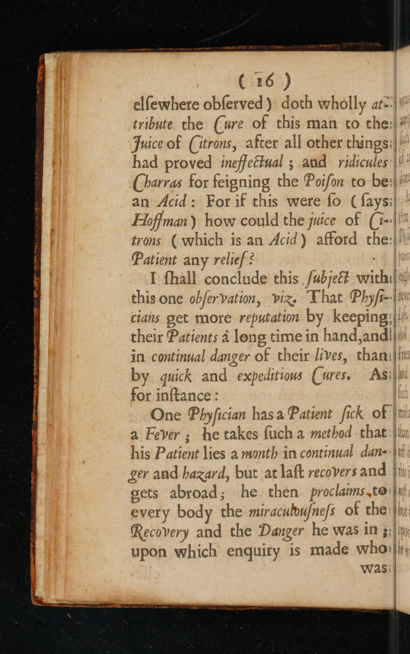                           SEN 20 eR SRE ae or RES ST at cee ETE ~ APRN GM Ty YB PRE TE CER sn Vee  (16) elfewhere obferved ) doth wholly at#|\\ tribute the (ure of this man to cthe:)# Juice of (itrons, after all other things;}' had proved ineffectual ; and ridicules:\*' (Charras for feigning the Poifon to bes}! an Acid: For if this were fo (faysi} ' Hoffman) how could the juice of (i-+|!! trons ( which is an Acid) afford the:}!\ Patient any relief : “4 iW I fhall conclude this ,fubjeé# vwithi} this one obfervation, viz, That Phyfi--\ii cians get more reputation by keepings|/! their Patients 4 leng time in hand,and)jii in continual danger of their lives, thami|ttil by quick and expeditious Cures. Asijite for inftance : | One Phyfician hasa Patient fick of |i a Fever; he takes fuch a method that: |tu his Patient lies a month in continual dans |0t) ger and hazard, but at laft recovers and ti; sets abroad; he then. proclaims.toi}w) every body the miracuboufne/s of che) |b: Recovery and the Danger he was in 5)} ip, upon which enquiry is made whol} wasi| 