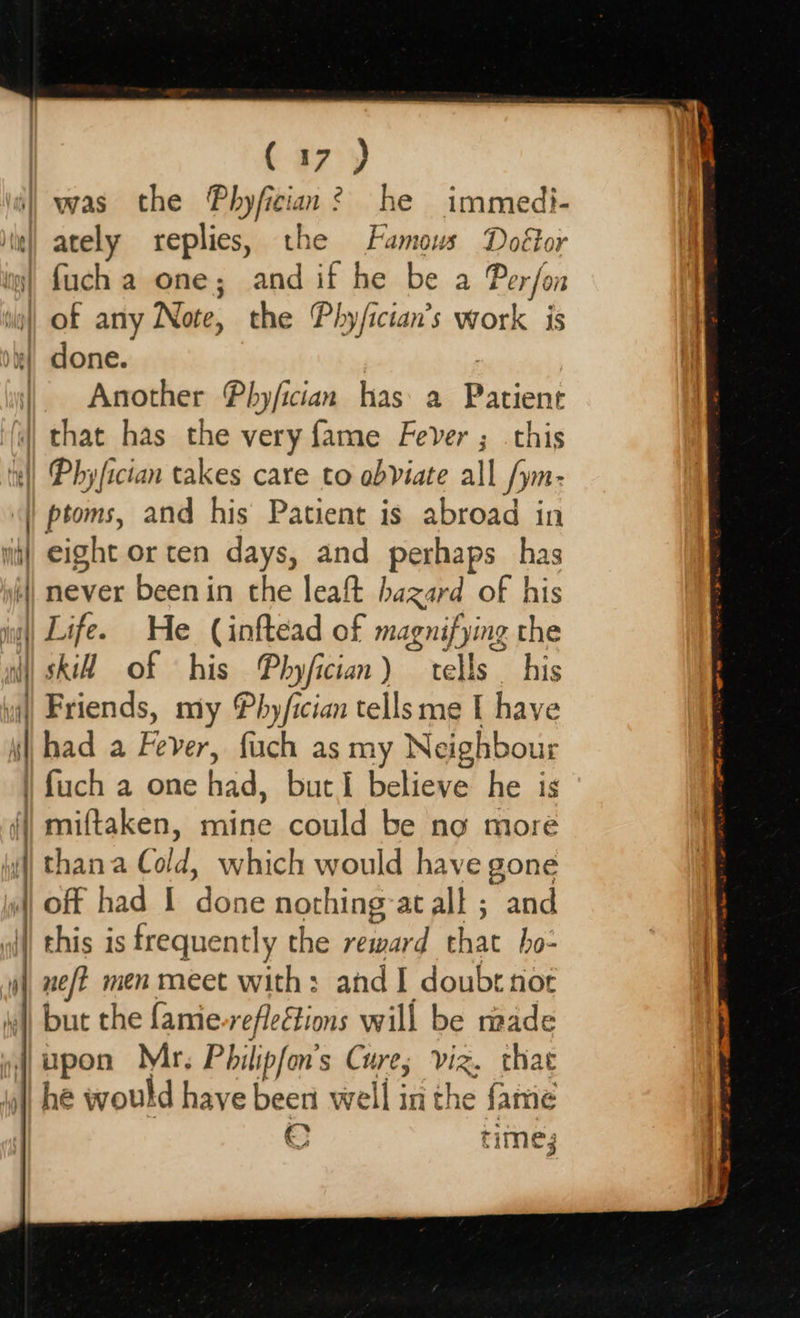 x — —- mere ee ee ees  (37°) ately replies, the Famous Doétor fuch a one; and if he be a Perfon Another Pbhy/fician has: a ona that has the very fame Fever ; this ptoms, and his Patient is abroad in eight or ten days, and perhaps has never been in the leaft hazard of his Life. He (inftead of magnifying the skiH of his Phyfician) tells _ his Friends, my Phy/ician tells me I have had a Fever, fuch as my Neighbour fuch a one baa, but I believe he is miftaken, mine could be no more  but the fanie reflections will be made © time; 