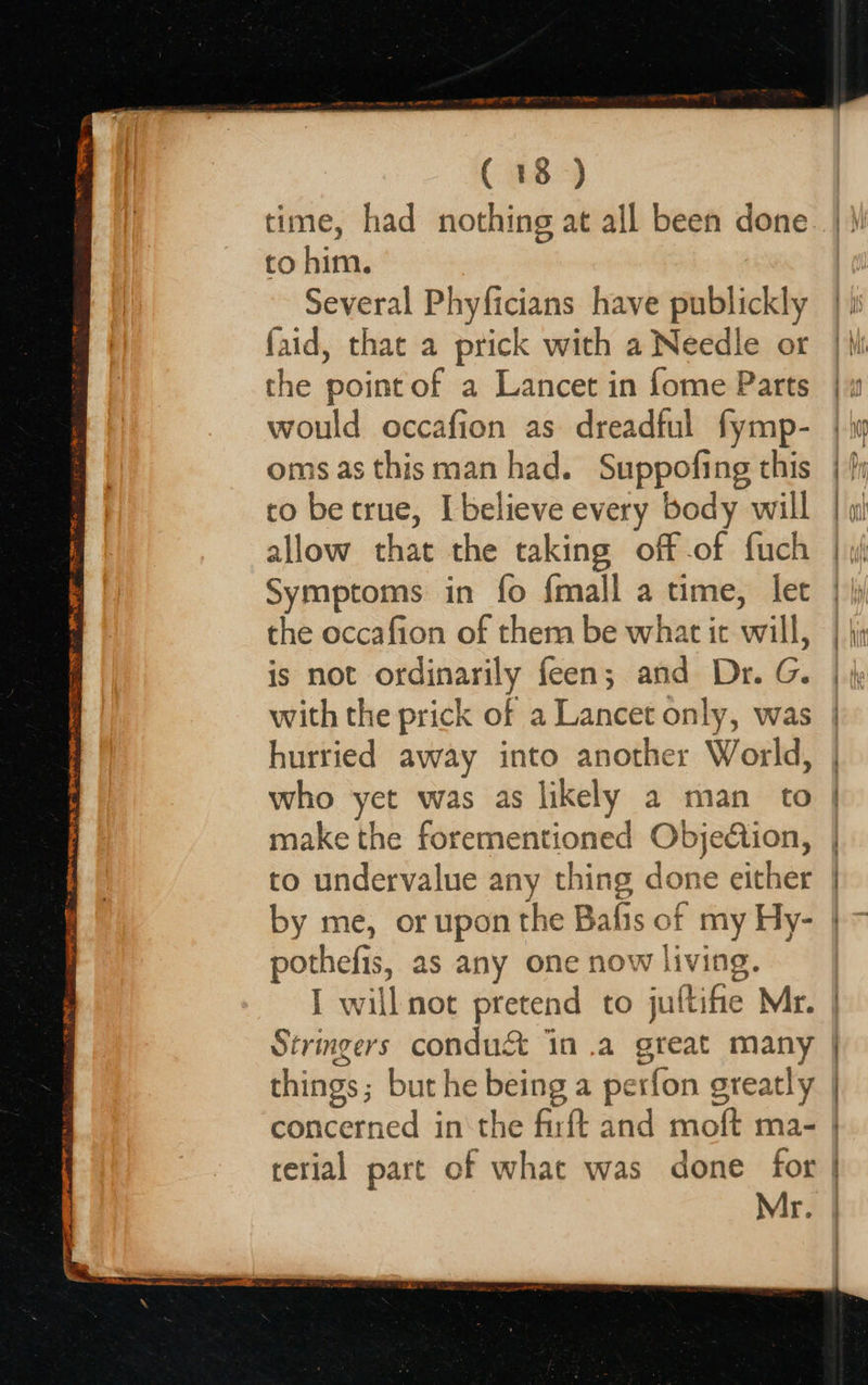  Seg TIE ~~ APRA ORR re WME Cr TANI PR CRE RE eR om op ee So at oy ( 18&gt;) time, had nothing at all been done to him. Several Phyficians have publickly faid, that a prick with a Needle or the point of a Lancet in fome Parts would occafion as dreadful fymp- oms as this man had. Suppofing this to be true, I believe every body will allow that the taking off of fuch Symptoms in fo {mall a time, let the occafion of them be what ic will, is not ordinarily feen; and Dr. G. with the prick of a Lancet only, was hurried away into another World, who yet was as likely a man to make the forementioned Objedtion, to undervalue any thing done either by me, or upon the Bafis of my Hy- pothefis, as any one now living. I will not pretend to juftifie Mr. Strmgers condu&amp; in .a great many things; but he being a perfon greatly terial part of what was done for Mr.                          