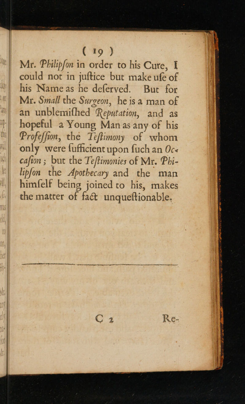   ( 19 ) could not in juftice but make ufe of his Name as he deferved. But for Mr. Small the Surgeon, he isa man of an unblemifhed Reputation, and as hopeful a Young Manas any of his Profe/fion, the Teftimony of whom only were fufficient upon fuch an Oc- cafion ; but the Ti eftimonies of Mr. Phi- lipfon the Apothecary and the man himfelf being joined to his, makes the matter of faét unqueftionable. OE EE NE IIT IE I LL EO CN SO aa
