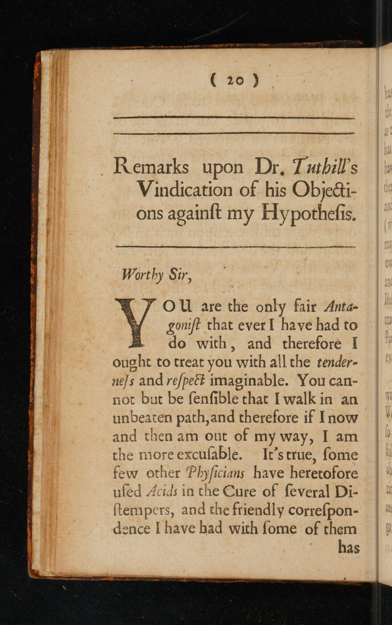  Pyar RAIN STE SE TW EMRE TO FT TIS 7 TREAT op ero Se ca Remarks upon Dr, Tusbill’s Vindication of his Objecti- ons againit my Hypothefis.         LB AE EE A I I Worthy Sur, OU are the only fair Anta- gomft that ever I have had to @ do with, and therefore [I ought to treat you with all the tender- ne/s and refpect imaginable. You can- not but be fenfible chat I walk in an unbeaten path,and therefore if Inow and then am out of my way, I am the moreexcufable. It’s true, fome few other Phyficians have heretofore uled Acids in the Cure of feveral Di- (tempers, and the friendly correfpon- ¥ dence [have had with fome of them has  