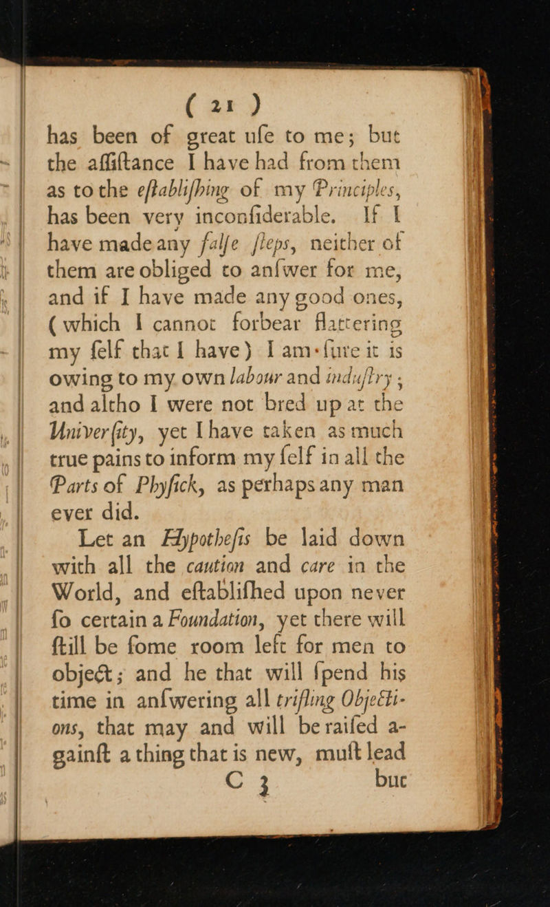    eo has been of great ufe to me; but as tothe efablifhing of my Princi has been very inconfiderable. if | have madeany fal/e /leps, neither of them are obliged to an{wer for me, and if I have made any good ones, (which I cannot forbear flattering my felf that | have) I am: lure it is owing to my own labour and induftry , and altho I were not bred up at the Univer(ity, yet [have taken myer ch true pains to inform ms felf in all the Parts of Phyfick, as perhaps any man ever did. Let an Adypothefis be laid down with all the caution and care in the World, and eftablifhed upon never {o certain a Foundation, yet there will {till be fome room left for:men t6 objeé&amp;t; and he that will {pend his time in an{wering all trifling Objeéti- ons, that may and will be railed a- saint a thing that is new, muttlead C 3 bue