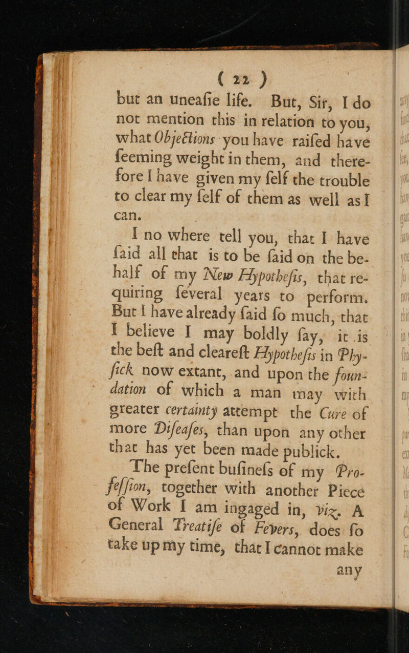  oc x 72° TES EP Ee a oe eae are . er a “waged SREY APR M ORR RT, Att de CaaS 2 of TIN FE nes ( 22 ) but an uneafie life. But, Sir, Ido not mention this in relation to you, what Objeétions you have. raifed have {eeming weight in them, and there- fore [ have given my felf the trouble to clear my felf of them as well asf can. 7 Ino where tell you, that I have faid all chat is to be faid on the be- half of my New Ffypothefis, that re- quiring feveral years to perform. But f have already faid fo much, that I believe I may boldly fay, it .is the beft and cleareft Edypothefis in Phy- fick now extant, and upon the foun- dation of which a man may with greater certainty attempt the Cure of more Difeafes, chan upon any other that has yet been made publick. The prefent bufinefs of my Pro- jeffion, together with another Piece of Work I am ingaged in, viz, A General Treatife of Fevers, does fo take upmy time, that I cannot make any                  