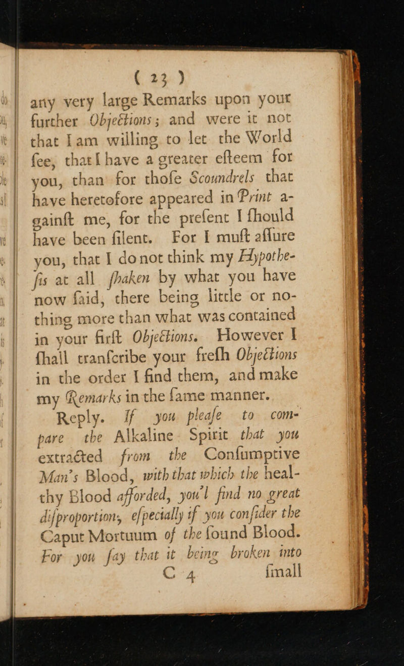  t 22) arty very large Remarks upon yout further Objections ; and were it not that Lam willing to let the World fee, that{ have a greater efteem for you, than for thofe Scoundrels that have heretofore appeared in Print a- gainft me, for the prefent I fhould have been filent. For I muft aflure you, that I donot think my Adypothe- fis at all fhaken by what you have now faid, there being little or no- thing more than what was contained in your firft Objections. However I fhail cranfcribe your frelh Objections in the order I find chem, and make @ od | ‘ ad my Remarks in the fame manner. Reply. If you pleafe to com- sare the Alkaline. Spirit that you extracted from the Confumptive Man’s Blood, with that which the heal- thy Blood afforded, youl find no great di{proportion, e/pectally if you confider the Caput Mortuum of the found Blood. roy you fay that uw wo inc broken into a | r% C4 final 