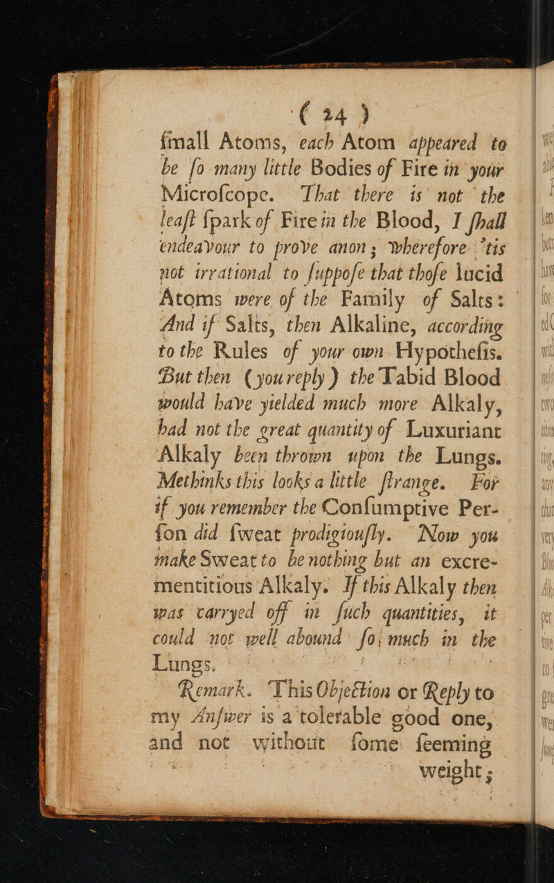  _ CRASS” apa ATE A BMH O PO ENT TT RE 27 ME SILA aR oy na RIE Soe co STAIN (24) fmall Atoms, each Atom appeared to be [o many little Bodies of Fire in your Microfcope. That there is’ not ° the leaft {park of Fire m the Blood, T fall endeavour to prove anon; wher ofa ‘tis not irrational to [uppofe that thofe lucid Atoms were of the Famil y of Salts: And if Salts, then Alkaline, accor ding to the Rules of your own Hypothefis. But then (youreply ) the Tabid Blood rue have yielded much more Alkaly, had not the great quantity of Luxuriant Alkaly been thrown upon the Lungs. Methinks this looks a litle flrange. For if you remember the Confumptive Per- fon did {weat prodigtoufly. Now you make Sweat to be nothing but an excre- mentitious Alkaly . Hf this Alkaly then Was carrye ed off t fech quantities, it could not pipel abouna fo speci in the Lungs. Remark. This Odjeétion or Reply to my Anfwer is a tere able good one, weight ;                   