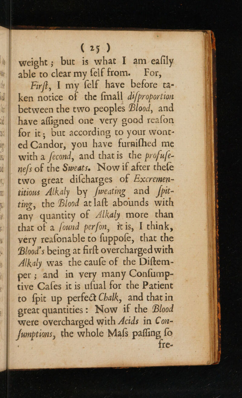                           (25 ) weight ; but is what I am ealily able to clear my felf from. For, Firft, 1 my felf have before ta- ken notice of the fmall d#/proportion between the two peoples Blood, and have afligned one very good reafon for it; but according to your wont- ed Candor, you have furnifhed me with a fecond, and thatis the profufe- nefs of the Sweats. Now if after thele two great difcharges of Excremen- titious Alkaly by fweating and _fpit- ting, the Blood atlaft abounds with any quantity of 4lkaly more than that of a found perfon, itis, I think, very reafonable to fuppofe, that the Blood’s being at firft overcharged with Alkaly was the caufe of the Diftem- per; and in yery many Confump- to fpit up perfect Chalk, and that in great quantities: Now if the Blood were overcharged with Acids in Con- sumptions, the whole Mafs paffing fo fre-  