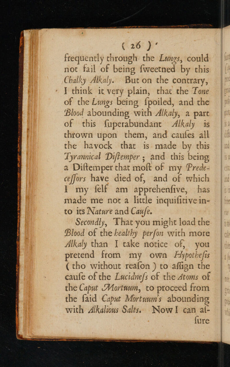  a 27 bosib at cll SES SRO ee oe &gt;, cS TEE —~ STR re YEMEN SETS C. 205 3 apie ly through the Lungs, could not fail of being fweetned by this Chalky Alkaly. But on the contrary, J ae it very plain, that the Tone of the Lungs being {poiled, and the Blood abounding with Alk lRaly, &amp; part of this fuperabundant Alkaly is thrown upon them, and caufes all the havock that is made by this Lyrannical Diftemper ; and this being a Diftemper that moft of my Prede- ceffors have died of, and of which I my felf am apprehenfive, has made me not a little inquifitive in- to its Nature and Cau/fe. Secondly, ‘That you might load the Blood of the healt} hy perfor with more Alkaly than I cake notice of, you pretend from my own Fypotiefis (tho without reafon ) to affign the caufe of the Lucidnefs of the Atoms of the Caput Mortuum, to proceed from the faid Caput Nb’ abounding with Alkalious Salts. NowlI can al- {ure                       